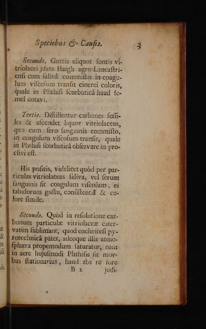 S peciebus (» Canfes, Secundo, Guttis sliquot fontis vi- | triolacei juxta Haigh agro Lancaftri- | enfi cum falivà commiítis in coa | lum vifcofum | quale in Phthifi fcorbuticá haud. fc- | mel notavi. ü- 8a Zertio. Diflillentur car les. &amp; afcender liauor. vitriolaceus | uo cum. fero fanguinis. commifto, | i coagulum vifcofum tranfit; quale ] in Phthifi fcorbuticà obfervare in pro. ; | clivi eft. | His pofitis, videlicet quód per par- ticulas vitriolaceas íàliva, vcl ferum fanguinis fit coagulum vifcofum, ei tabidorum guítu, confiftentid &amp; co- lore fimile. Sécundo.. Quod 1a refolatione car- bonum particule vitriolacex cater- vatim fublimant, quod encheire(i py- rotechnicáà pátet, adeoque illis atmoc-- Íphaera propemodum | aturatur, cui in aere. hujufmodi Phthifis fit mor- bus flationariu$, haud abs re fore | ; B z jadi-