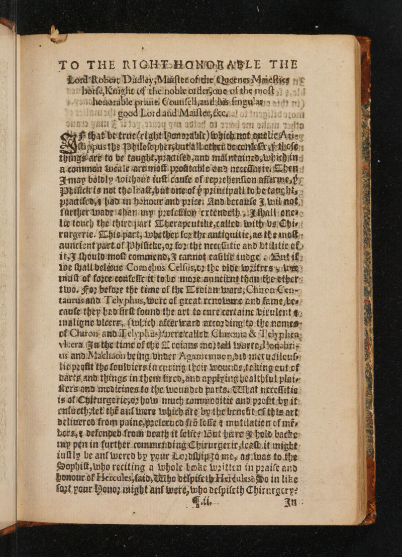 TO THE RIGHEHONORABLE THE Lord: Robes Dudley Maiftec ofitie: QucénesMareRies »; ee yA uf theinoble balled of the molt : honorable priuie: Gouri flljandshis:fingulas: » } good L ordand i ato nes : ts that be true (clabyt yonopaltte) fobicbrnnt tlic ries : Qippus the 1abtlofophersbutlalbather decomiehk sf:thele:: Ebina! are to be taught, niacifedjand mal ntainedswhiditind a.conmnen inealevaremef profitable and necefaytenSipen Amey bololy swlihous tuk caule of tep2clenfion sfiirmes Py qabifick'is not tholeattjbatore: of ppancipabitobetamghts- practiicn.e haven honour aud price: And.beranie ZF otinas,: farther aivade than my: profeiiion ‘crténveth.:tAhalt ones: lig tency the thirtipart Cherapeutite,calicd: with ys Chie raracric. Mhhispart,; tobe ther. fox theantiquitic,as theans®,: aunciont pare. of {abhifitke,o2 forthe necefitic and btiitte ef 1659 (houlo nol commend; 4% cannot-calilie auoge 2 dBut if, ioe Halloclé&amp;uc Com eles Celfiissce the bideiwaitirs y ine? ani it of forcerconfcicitt tole mo2oanncttnt fhanithe ether tivo. Jo: befoze the time of the Loroteinv arg; Chiron €en-- taurusand Tely phus, ete of great. renotume. and famebes: caulet&gt;ep bavtirk found the art fo cureicertaine birelent €: imaligne blecrs,.(fobich aftertmard arcozding tothe names: of Chiron and iDelyphus)ereicalist: Chronia &amp; ‘Telypheay vera, Gathcitime of the £0 cotans moi tall tenrtedodalris bis anoiMakliion bethg birder Acamemmone1d wictudilonls: bie peottt the foulbiersimrcoritg thetp poundssteling cufof darts. ant things intbenr Fyeb,and guar tir bealthfulplats: fiersiand mudirines:to the twounded parts. Ciibat necediitie ts of Chitureeriese2 bow much conunnditte and profit by if: colieth tel thé aul tuere inbichdte bythe beneitecithis.art: belinered from painepoclorucd fro lolle ¢ mutilation of mis bers,¢ defonped from boath it (elitr lout herve shel backe: tmp peitin further commending Chirnycerir cat: it might: iuflly be anf wercd by pour Loppijipta me, agiinas to.the Hopbhiff, who reciting a whole bmke twitten in praife and bonour of Hetcules; fata, wtbo oblptiethdicidulusa So in lke fozt pour Benoz. might ant her fr delpileth Chirnegery? ble. an: