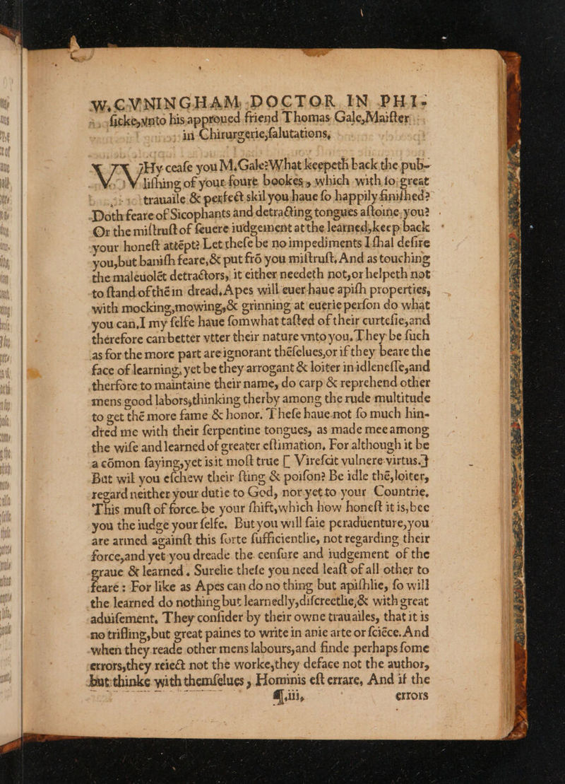 W.CVNINGHAM -DOCTOR IN PHI- ficke,vato his.approued friend Thomas: Gale,Maifter , ui Chirurgerie,falutations, VV ceafe you M,Gale? What keepeth back the pub- Wo Vilithing of your foure, beokes.y which with to; great | trauaile &amp; penfect skil you:haue fo happily fnthed? Doth feare-of Sicophants and detra€ting tongues altoine, you? Ox the miftruft of {uere iudgeinent atthe learned, keep back your honeft attépt? Let thefe be noimpediments [thal defire you,but banifh feare,&amp; put fr6 you mittruft, And as touching the maleuolét detractors, it either needeth not,or helpeth not to flandofthéin dread. A pes will euer-haue apith properties, with mocking,mowing,&amp; grinning at euerieperfon do what you. can, my felfe haue fomwhattafted of their curtefie,and therefore cambetter vtter their nature vnto you. Dhey be fuch as forthe more part areignorant théfelues,or if they beare the face of learning, yet be they arrogant &amp; loiter inidlenefle,and therfore to maintaine their name, do carp &amp; reprehend other mens good laborssthinking therby among the rude multitude to get thé more fame &amp; honor, Thefe haue- not fo much hin- died me with their ferpentine tongues, as made mee among the wife and learned of greater eftimation, For although it be a comon faying,yet isit moft true [ Virefat vulnere-virtus.} Bat wil you efchew their {ting &amp; poifon? Be idle thé, loiter, regard neither your dutie to God, noryetto your Countrie, This muft of force.be your fhift,which how honeft it is,bee you the indge your felfe, Butyou will faie peraduenture, you: are armed againtt this forte fufhicientlie, not regarding their force,and yet you dreade. the. cenfure and iudgement of the eraue &amp; learned. Surelie.thefe you need leaft of all other to eare : For like as Apes can dono thing but apithlie, fo will the learned do nothing but learnedly,difcreetlie,&amp; with great aduifement, They confider by their owne trauailes, that it is no trifling, but great paines to write in anie arte or {ciéce. And when they.reade other mens labours,and finde perhaps fome errors,they reie€&amp;t not the worke,they deface not the author, @ iii, errors