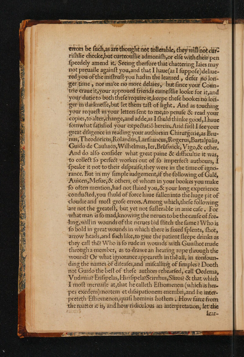 errors be fuch,as are thought not tolerable, they will not ctirz rifhlie checke,but curteouflie admonith,or elfe withcheir pen {peedely amend it, ‘Seeing therfore that chattering Iaies ma ‘not preuaile againft you,and that I haue(as I fuppofe)deliue- red:you of the miftraft-you hadin the learned , defer ric Jon- ‘ger tine , nor make no more delaies',)-butfince yout Coun- trie crauc it, your approued frierids earneftlie looke for it,and ‘yourdatieto both thefe requireitjkeepe thefe bookes nd lo- ‘gern darknefle,but let them taft of light, And as-touching your requeft in your letters {ent to me;to perufe &amp; read your copies, to alter,change,and adde,as I fhuldthinke good, Lhaue fommwhat fatisfied your expectatio herein, And firtt I feeyour oreat diligence in reading your authorsin Chirargcrie,as Bru- ‘nus; Pheodoricts, Rolandus, Lanfrancus, Rogerus,Bartalpalia, Guido de Cauliaco, Wilhelmus, ler, Brafwick, V igo,&amp; other, And do alfo confider what great paine &amp; difficultic it was, ‘to colle&amp; fo perfect workes out of fo imperfect authours, I fpeake it-not to their difpraife,they were in the timeof igna- rance. But in my fimple iudgement,if the following of Galé, Auicen, Mefute,&amp; others, of whom in your bookes you make fo often mention,had not ftaied you,&amp; your long experience condusted,you fhuld of force haue falleninto the huge pit of Cloudieand moft grofe errors, Among which, thefe following are not the greatelt, but yet not fufferable in anie cafe, For what man is fo mad,knowiug the neruesto be thecaufeof fece 4ing,willin wounds of the nerues bid flitch the fame? Who is fo bold in great wounds.in which there is fixed fplents, thot, atrow heads,and fuch like,to cite the patient fleepe drinks as they call the? Who is fo rudein wounds with Gunthot made throtigha member, as to drawe an hearing rope through the wound? Or what ignorance appeareth in théall; in confoun- ding the names of difeafes,and mifcalling of fimples? Dooth not Guido the bell of thefe authors rehearfed, call Oedema, Vodimia? Brifipelas, Hiri ftpela?Scirrhus,Shros? &amp; that which I moft meruaile at,that he calleth Eftiomenon (whichis here ‘pes exedens) mortem et difsipationem membri,and he inter- preteth Eftiomenon,quafi hominis hoftem , How fate from the matter it is, and how ridiculous an interpretation) let the | dear~