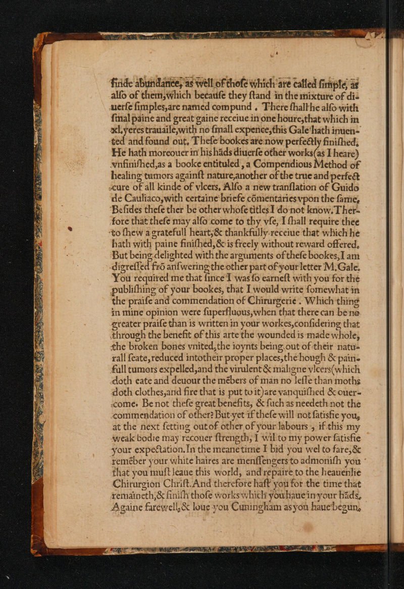 nea ui amma EE er GS RT eR Mie ——e Tae oe om, nine + _— ~ ry 3 wigs a + ae ae OO pr ad firide abundance, as well of thofe which are called fimple as alfo of them,which beeaufe they ftand in the mixture of dis merfe fimples,are named compund . There fhalthe alfo with fmal paine and great gaine receiue.in one houre,that which im xl yeres trauaile,with no {mall expence,this Gale‘hath inuen- ‘ted and found out, T hefe bookes are:now perfedlly finithed, He hath moreouer in his hads diuerfe other works(as I heare) wnfinifhed,as a boolce entituled ,a Compendious Method of healing tumors againft nature,another of the true and perfect scure of all kinde of vicers, Alfo a new tranflation of Guido de Cauliaco,with certaine' briefe cOmentariesvpon the fame, Befides thefe ther be other whofe titles I donot know. Ther- fore that thefe may alfo come to thy. vfe, I fhall require thee ‘to fhew a gratefull heart;&amp; thankfully:receiue that which he hath with paine finifhed,&amp; is freely without reward offered, But being delighted with the arguments of thefe bookes,I am You required me that {ince I was fo earneft with you for the publifhing of your bookes, that I would-write fomewhat in the praife and commendation of Chirurgerie . Which thing in mine opinion were fuperfluous,when that there can bene ereater praife than is writtenin your workes,confidering that through the benefit of this arte the wounded is:‘made whole, the broken bones vnited,the ioynts being. out of their natu- rall feate,reduced intotheir proper places,the hough &amp; pain- full tumors expelled,and the virulent &amp; maligne vicers(which sdoth eate and deuour the mébers of man no leffe than moths doth clothes,and fire that is put to it)are vanquifhed &amp; ouer- comes Be not thefe great benefits, &amp; fuch as needeth:not the commendation of other? Butyet if thefe will not fatisfie you, at the next fetting outof other of your labours , if.this my weak bodie may recouer flrength, I wil to my power fatisfie your expectation. In the meane time I bid you wel to fare,8&amp;&amp; seméber your white haires are menflengers to admonith you that you muft leaue this world, and repaire to the heauenlie Chirurgion Chrift.And therefore haf? you for the time that remaineth,&amp; finith thofe works which youhaueinyour hids, Againe farewell, &amp; louesyou Cuningham as you hauebegun,