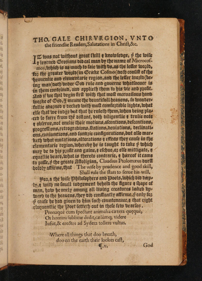 THO. GALE CHIRVRGION, VNTO) : the friendlie Readers;Salutations in Chrift,&amp;c, ee was not without areat fhill:¢ knotwlenge, » the toile de iearnes Grecians did cal man by the name of Microcof- mos iehich is as much to {aie with bs,a5 the leller tozld, €o2 the greater topld(its Orecke Cofmos)doth cont of the — ‘yeauentic and elementarie region,and the lefler fuo2ld (bes ing man)ooth Onder God rule and gouerne tohatfoener ts dn them confeined, and applicth them to bis bie and pout. Quo if toe thal begin fir® with that mot meruatlous bad qworke of od,F meane the beantifull heauens, fo wonders ‘fnllte adorned € decked With mol comfoztabie ltabts, tobat -elfe hal we tudae bat that be ruleth them, toben being plas ¢ obferue,not onelte their motions, afcentions,defcentions, puogretlions,retrogradions, fations,dentations, declinatis ‘Keth that mutations,alterations ¢ effects they caule in the may be to his profit and gaine,¢ efchue,o3 elfe mittigate, ¢ equatlie beare,twhat.is thereto contrarte, € hereof it came Shall rule the ftars to ferue his--will, $9ea,€ the Wife PHilofophers and Poets, tobhich did deeps Ay,€ with no {mall iudgement bebold the figure ¢ Mape of man, how heonelp among all living creatures loked bps Ward to the heauens, they did conftantly affirme,» onlp fo2 § caufe be bad given to bins {uch-countenanec,¢ that right Pronaqué cum fpectant animalia cxtera queque; Os homini fublime dedit,celima; videre Tufsit,&amp; erestos ad Sydera tollere vultus, Where all things that doo breath, doo on the earth their lockes caft, @.v. God