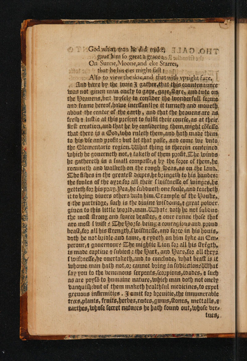 ye te a ane wie pase Pha a Paige [4 ‘ « Nex ye By ae gauc hin fo great h@racditys f s, On Suni 1¢, Moone, and eke src that hehis cies mightfalt $y o.7 , Alfo to view the'skic,and that with vpright on ; Gun bere by. the tuate I gatherthat this counfenaunce iuas not ginen man onecly fo cape, hase, are, ann. fofe or: the Deanens, bul wplely to. confider the-wonderfull: fo2me: the fonles. of fhe aprefo2 all. their {iailtneile of tuinaes,be netteth for hispray. ea, be fubdueth one foule,and teacheth itfobzing diuers ethers buts bin.Crample of the Hauke,, githe partridge, fuch is. the biuine luifdome,¢ great peter. giten fo tbis little tnozid,man.Uctbate both be. not fubous. the inc&amp; ffrong and fearce beafies, ¢ ouer-vunne thofe that are molt ( wift 2 he Worle. being acouragiougand. peud beatl,fo2 all his €renath, Ciwiftuche, and force-in bis bouis,. doth be notbidle and fame, ¢rpdeth. on him lpke an Cie perour,§ qouernour?- Ihe nughfte Lion fo2 all bis Frégth, igs made captiue ¢fubied.: the Dart, and Bare.fo2 all they. {toiftneffe, be ouertaketh,and.fo conclude, what beall is it iubome.man bath nof,o; cannot being in fubication27dibat fap you fo the. benemous ferpents, fco2ptons,toades, ¢ fuch as are poyld fo bumatne nature, which man doth not onelp banquif};but of them maketh bealibiul medicines, to erpel greuous infirmities . Jomtt for beuttte,the tnnumerable trecs,plants, fruits, berbes,rotes,qums,fones, mettalls,g: gatthes, whole {ecret natures be bath found out, whole bere: fucd;., God whott thn lie'did) mak. TIA D Op