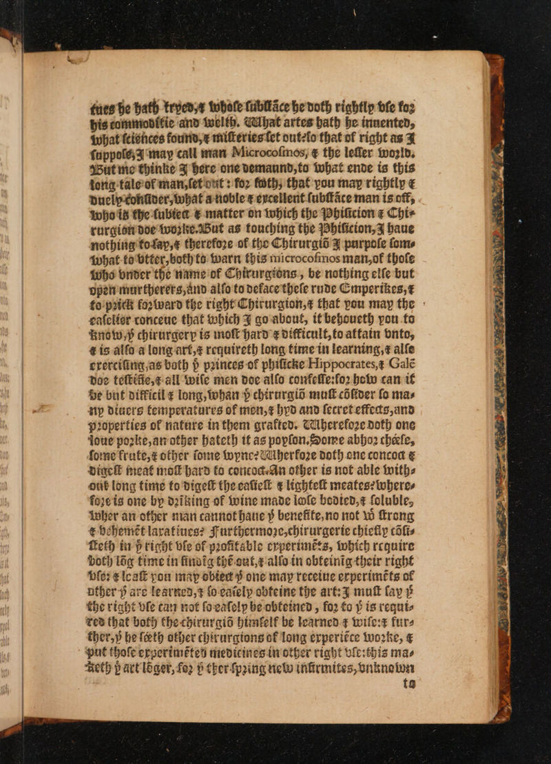 ues be hath trved,¢ twbele fibliace he doth rightly bfe fos bis comminditie and twclth. ibat artes hath be invented, What (cishces found, ¢ miferiestet outeio that of right as Z fuppoles3 ‘may call man Microcofinos, ¢ the lefler tozlp. sButine thinke % here one vemaund,fo tobat ende ts this {orig talerof man, let ont : for fath; that you map rightly € Duclpxtohtiver, what atioble ¢ excellent fubfface man is off; whos the fubiet € matter on which the Phificion ¢ Cht- rurgion doe tworke.ABut as touching the bificion,F baue nothing folay,¢ therefore of the Chirurgid % purpole tome Iwhat to btter, both to: warn this microcofmos man,of thofe Whe brider the nae of Chirurgions., be nothing clfe but Ope mar therers, and alfo to deface thele rude Cmpertkes,¢ eafelier concene that which J qo about, t€beboucth you fo Brow? chirurgeryp ts molt hard ¢ difficult, to affain bnto, ¢ is alfo a long art,¢ requireth long time in learning, ¢ alfe erercifirig jas both § princes of phificke Hippocrates,¢ Gale hoe tettifie,¢- all wife men dee alfo confelle:fo2 boto can 1€ be but aifficil ¢ long, tobhan p chirurald mull cdfiver fo mas Np diuers temperatures of mon,¢ hyd and (ecret effects,and Pioperties of nafure in them grafted. Cilberefoze doth one qoue porke,aother bateth if as poplon.Some abjo2 chele, forme frute,¢ other fome fopne? Udiberfoze doth one concod € Diack meat mol hard fo concod-An other ts not able tutths out long time to Digel the cafie® € lightelt meates? wheres fojeis one bp dziking of Iwine made lofe bedted,¢ foluble, wher an other nian cannot haue p benefite,no not 10 ftrong ¢ bevemét lavatines? Furthermooe,chirurgerte chicly cfis Leth in f ticht ble of profitable crperimess, tobich require both lig timein firwig tht out,¢ allo. in obfeinig thetr right Die; e leak pou may obtert dS one may recetue erperimets of other are learned, fo-cately obteine the art:% mutt fay 3 the right ole car not fo-eafelp be obfetzied , fo2 fo p is requts Ted that bof) the chirurcgid bimfelf be learned ¢ wile:t furs ther,» be feeth other chiruratons of long erperi¢ce tworke, ¢ put thole erverimétet medicines in other right vicsthis mae Reth p art leger, fo § ther Spring new ihfirmites, Bnknetva tg ea Osten | i. @. a Fs i Sn ence Rael Oi Des as es i) GE LER RETR