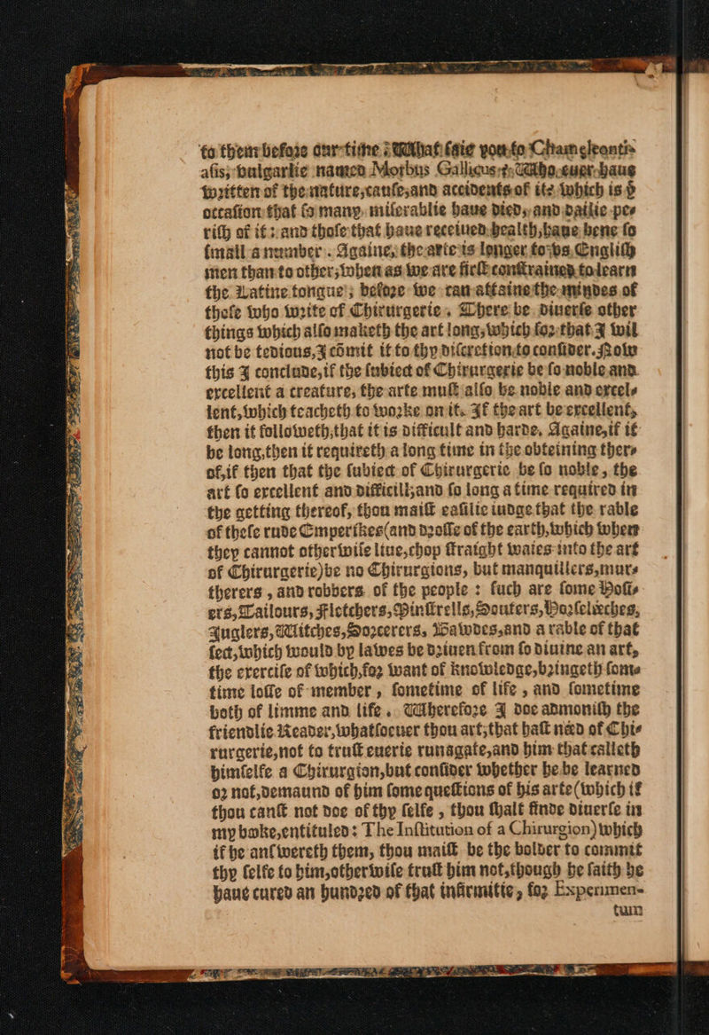 fo then: before our-tithe ; Wthat faie yor.te Chameleantia afis; buigartie naan Morbus Gallicus-?Gtbo-curr baug {written of thewature,canfesand accidentsof ite Iwbich isp otcaftor that fo many. miferablie have died; and dailic pes rith of if::and thofe that baue recetued,bealth bave bene fo {inail-anamber. Againe, theariets longer foybs. Cua ster than-to other; toben as wwe are fic confrained tolearn the Watine tongue’; befoge twe camattsine the. ntydes of thefe tubo write cf Chirurgerte. Bhere: be. dinerie other things which alfo maketh the art long; woteb.fortbatz tol not be tedious,y cOmit tf to thy dileretionée confider.olv this 4 concinde, tf the (ubtect of Chirurgerie be fo noble. ana. ercelient a creature, fhe arte mu alfo be nobie and excels lent, Wwbich teacheth to woke on tt. Ff thbeart becrcellent, then it followeth,that itis vifficult and barde, Agatne,tf te be long,then if requireth a long tiie in the obteining thers of, if then that the {ubiect of Chirurgerice be fo noble, the art fo excellent and diffictli;and fo long a time required in the getting thereof, thon maif eafilte indae. that the rable of thefe rude Cmperikes(and delle of the earth, which wher they cannot otheriwile liue,chop fratgbt tates into the arg of Chiruracrie)be no Chirurgions, but manquillers, mars therers , androbbers. of fhe people : fuch are fome Bolts evs, @atlours, Fletchers, Pinkrells, Souters, Paalelecheg, Auglers, Witches, Sorcerers, Walvdes,and a rable of that fect, iubich trould by lates be bziven from fo Dinine an arf, the erercile of tubtch, fer want of knotwledge,b2tugeti) fone time loffe of member, fometime of life , and fometime both of limme ann life. Taberefoze J doc anmonilh the fricndlic. teader, whatfocuer thou arf;that batt nao of Chte rurcerie,not to tru eucrie runagate,and bim thatcalleth biméelfe a Chirurgion, but confider whether bebe learned 02 nof,demaund of him fome quefkions of bis arte (tobich tf thon can not doc of thy felfe , thou Mhalt finde diuerfe irs my bake,entituled: The Inftitution of a Chirurgion) which if be an{twereth them, thou mat be the bolber to commit thy felfe to bim,otberiwile trutt him not,though be faith be bane cured an bundzed of that infirmitic, foz Expermen- tum