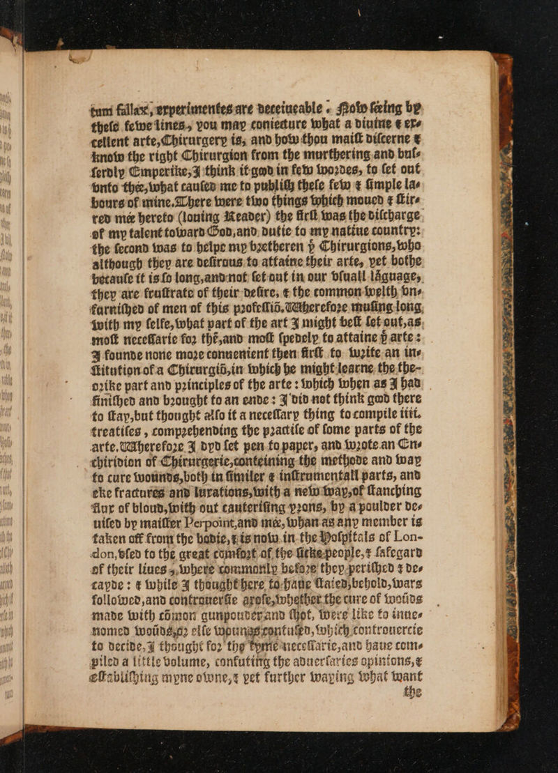 éum fallax, erperimentesare deceiucable . Siok feing by theld felwe lines, you map coniedure what a divine € ere cellent arte, Chirurgerp is, and bow thou matt oifcerne ¢ Know the right Chirurgion from the murthering.and buls fernly Eimperite,y think it god in fet twozdes, to (ct out ‘onto thee, what caulen ime to publity thele feo ¢ fimple la bourg of mine.2chere were tivo things which moucd ¢ Hire of my talent totward od, and. butic to my natiue country: the fecond toas to beipe mp boetberen » Chirurgions, oho although thep are defirous to atfatne their arfe, pet bothe they ave frottrate of their defire; ¢ the common ivelth one mot neceBarie fo2 thé,and mot (penely to attaine parte : % founde nore moze conuenient then fir to. tuzifean ins Kitufionofa Chirurgti,in which be mightlearne, the.the- orike part and principles of the arte : iobich toben as JF hav finifhed and brought fo an ende: ‘bid not think gud there to fay,but thought alfo it a neceffary thing tocomptle tttt. treatiles , comprebending the practife of fome parts of the arte, Wherefore ¥ byd {et pen.fopaper, and tv,0te.an Crs fo cure wounds, both tn finiler ¢ infrumentall parts, anv eke fractures and luvations, witha new Iway,of Tanching flur of bloud, with out cauterifing pons, by apoulder des uifer by maiffer Perpoint,and me, whan asany member tg taken off from the babie, #19 nolw.in.the Bolpttals of Lon- don, fed to the aveat comfort of the ficke-people,¢ fafegara of their lines 5,iwberve commonly before they-perithed ¢ de» capoe: &amp; while 4 thoughthere to-ane Laien,beboiv, wars followed, and contranerfie arofe,twbhether. the cure of tootids made With chmon quipouderand (ot, tere like fo wines Homed twoiids,e? elle twpunasrontulen, which contronercte to decide, ¥ thought for the tome wnecefaric,and baue come piled a little volume, confuting the aducrfaries opinions, ¢ efabufpiiug mpne otone,¢ pet further waping what toant the CU CST A Le aa ee &gt; ~~ Rh 3 w ~ * : » RD BIA TAY SL aaa SCR Cea