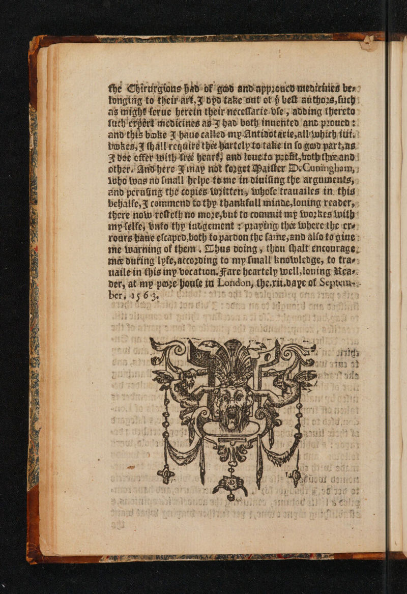nates eT rod SEP TOES Se a &gt;) oon ‘De. heen oe a = faa Em, = Pe hee ea, aw fhe Chirtirgions had: of gad andiappioucd meatehies bes: fongtrg to theirart,z ops fake wut of p belt authors, fuch as miahe ferue herein their neceflaric- vie, adding thereto Tach erent: medicines as-7 bad both tnuchted ant prcucd ¢ and this bake F-bauecatted my- Antistacie,allwhich tut.’ others Gnv-bere Binayp not. forget Matter 2D:Cuningham; : ivbo {vas no imall belpe- fome in dinifing the arguinents, and perading the copies topitten, tubole trauailes tn this: Bebhalfe,X commend to thy thankfall mitde,loning reader, there how reeth no moze,but to commit mp too2kes With: iny-telfe; bafo thy tatgement spraying the toberethe cre: rodrs bane efcapen, cae fo pardon the fane,and alfofto gine: she inarnina of then’. SChus doing y thou Half encourage: thé dufttia lyfe, accozding to mp fmall knotuledae, to trae: tiatle in this mp bocation. Fare bearfelyp well,louing Meas: ber, at mp poze Doule iu Cae Berauhae of Septem: bers, 15 63,