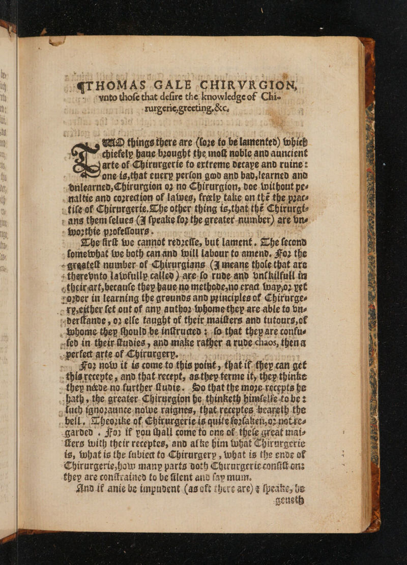 “qTHOMAS GALE CHIRVRGION, -yato thofe that defire the: knowledge of Chi- -rurgeri¢e, greeting, &amp;c, WD things there are (fore to be lastenfed) tobieh hed chiefelp baue bought the moft noble and auncient mo) arte of Chirurgerie fo ertreme decaye and rune: i one-is,that every perfon gov and bad, learned and diilearned, Chirurgton 02 no Chirurgion, dee-twitbout pes naltie and copredion of latwes, freelp take on the the pace tifeof Chirnrgerte. Qhe other thing ts,that the Chirurgt: worthie pofelfaurs. aca fire wwe cannot redzeffe, but lament. ‘The fecond fometobat tue both can.and Iwill labour fo amend, Jfo2 the therebuto latofuilp.called )-are fo rnde-and ontkilfull is egzer it learning the qreunds and principles of Chirurges Foz nolo ié is come to this poitit. -» that. ie they can get .thisrecepte, and that recept, as.they.ferme it, they thinke they néde-no further funie. So that the moze-recepts be fuch ignozaunce-nolve. raignes, that, receptes. beareth the is, what is the fubiec to Chirurgery , tobat is the ende of Chirurgerte, hols many parts doth Coir urgeric contort thep are conffratned to be filent anid fay mum. nd if anie be impudent.(as eft there are) ¢ (peake, be seneth