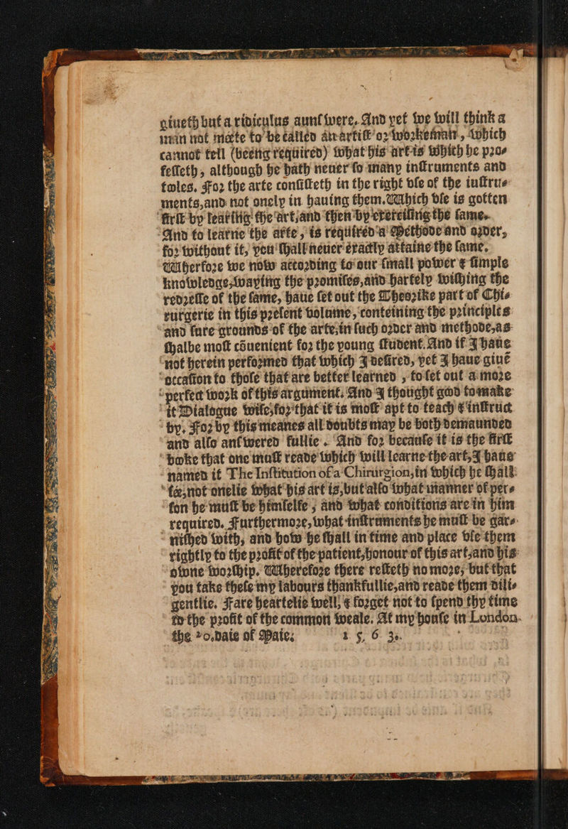 cinethbutaripiculus aunt fvere, And yet ie fill think « ein wot mate to be called Atrartife’oziworkenratr., tobich carmot tell (Heditg téqtiired) tohat his artis WHith be pros felfeth, although be bath nener fo many tnflraments and foles, Fo2 the arte confilleth in the righé ble of the tulfrue: ments,and not oncly in. hauing them.Cabhich ble ts gotten ‘frit by learthe Hhe'artjand then by crerciiinig the fame, “And fo leatrie the atte’, is reqiiréd'a' DMethode and oper, fo: Without it, pet (hall’neuer éradty attaine the fame, Uiberfore we now actording to'our fmall power ¢ fimple knowlege Wwaptig the promiles,atin hartely toithing the redvelle of the fame, hatie (et out the Dheorike part of Chis rurgerte in this prefent bolaine, ‘conteining the principles “and fare grounds of the arte;t uch oder and methode,as: fhalbe mot couentent fo2 the poung fudent. And if ahans ‘not herettt performed that tobich J vefired, yet J baue gine “otcaftor to thole thatiare better leatned , tolet ont amore “nerfed tozk of this arguinent, And ¥ thought god fomake “tt Dialogue Wwilesfor that if ts mol apt to teach ¢intrud ‘hy, Sorby thisimeanes all doubts may be bothdemaundes and allo anfiwered fullie . “And fo2 becaule it is the firt “fe,not onelie ihat bis art ig, but allo tubat utanmer of pers fon be mutt be bimielfe 5 and what conditions arein bin “ qithed ivith, and bolw he fyall in time and place ole them oturie tuorthip. Wherefore there relteth nomoze; but that you take thefe my labours thankfullie,ard reade thems dilte gentlte. Fate heattetic tell; € forget not to fpend thy ttme