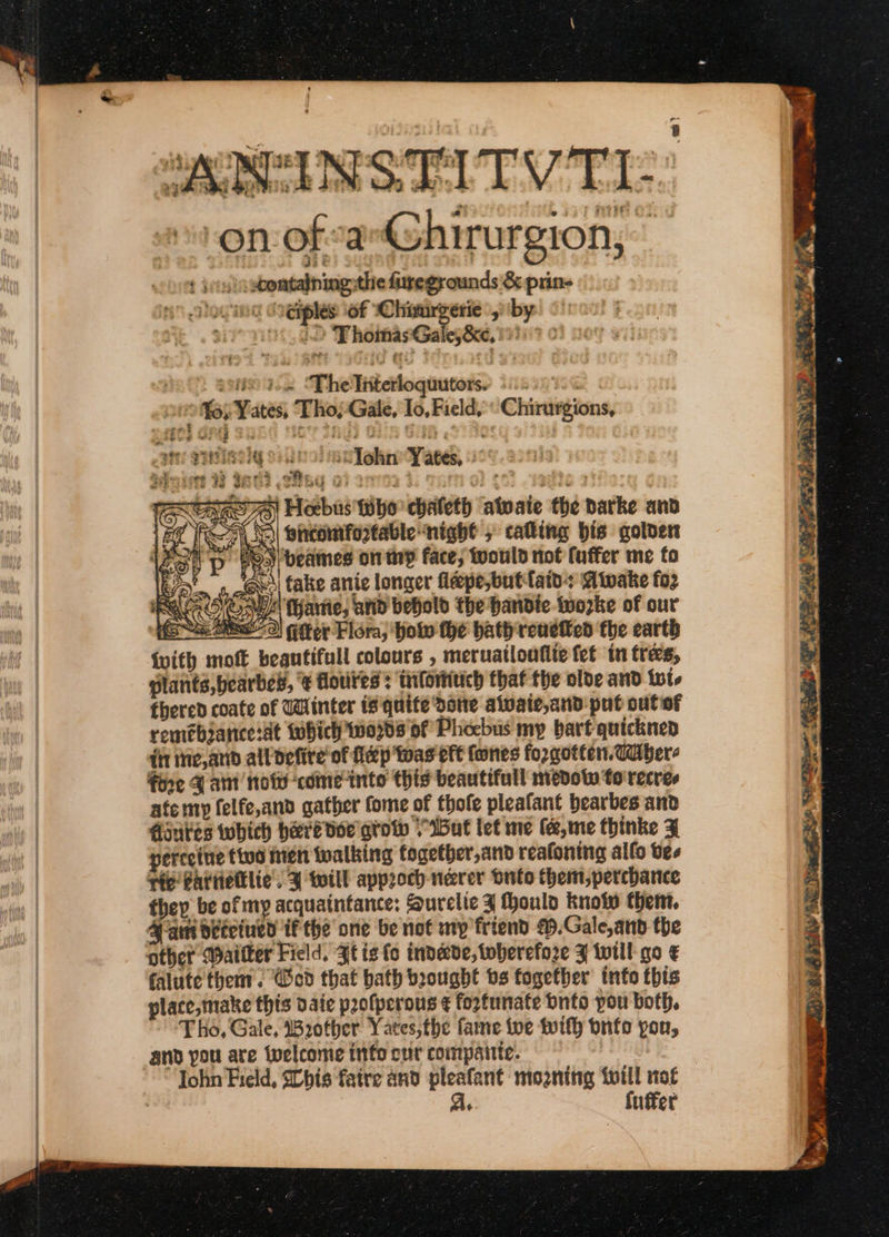 Nr i , en wy 4 = : ‘ m Py oe cA: ‘ . 4 ~ . fe ¢ r hd * ° &gt; &lt;7 * a tay read de - y Ss : -on of a-Ghirurgion, ¢ jos) -xoomtalningythe fiiregrounds &amp; prin- otovine O@iples of Chimrgerie yiby. 2 “FhomasGales&amp;e, 19757 0: 908829 ; Thelliterloquutors: swoop Yates, Tho}-Gale, Io, Field, Chirurgions, att VINIRog Soo ea Tohne Yates, TAOS) Hexbus tho chaleth atwaie the barke and ER 7 Nl bintontfortable night , cating bis gotoert 125) p o&gt;) beames on ty face, twould not fuffer me fo le , @es fake anic longer fepe,butfains aiwake fo2 ek Dy) i (Harte, arid behold the handte tworke of our es Mate) fitter Flora, how the bath renefted fhe earth {with mott begutifull colours , meruatloufite fet tn tres, plants, bearbes, € Horites : tuforiuich that the olde and {is thered coate of Winter is quite Done alvate,and put out of remebance:at twhich'0708 of Phoebus my bart quickned iit ihie,and alldefire' of fidp tas eft fones forgotten. ddiber- fore Fant noid comeinto this beautifull mevotw to recres | atemy felfe,and gather fome of thofe pleafant bearbes and | diautes which here doe gro VBut let me (a, me thinke F | perceiue tie Men walking togetber,and reafoning allo bes vic Battiellie’, ¥ will approch-nerer Suto them, perchance they be of my acquaintance: Surelte J Hhoulo know them. 4 ai deteiued if the’ one be not my friend .Gale,and the other Wailter Field, Jt isto invede,toberefore F will go € falute then. ‘od that bath boought bs together info this place, make this date profperous ¢ fortunate Onto pou both, Tho, Gale, B2other Yates,the fame toe wif} bnfo pou, | and you are Wwelcome info cur compante. | ohn Field, SChis faire and pleafant mogning twill not | As fuffer ba et os j — . ‘eS Dee fs 4 Sranceani/A\ scat sien Mens tint P :) Sas Te ete a eR ee PU) | RG HIS SN