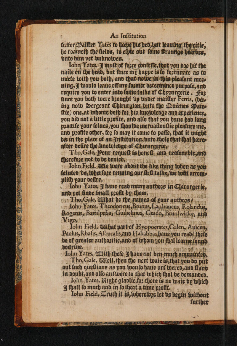 = Pa as aa ae or iam Lae ee é TR He toe epee es eee EE Fi Se, So ORL? TEE oot ape) EE: An Inftitution fuffer Maifker Yates fo Keepe visit leaning) the'citie, be toaneth the fielos, taefpic out (ome Sraurige be arbes, bnifo bim yet Dnknowen, - . . John Yates.'¥ mut of farce confette, that vou doe bit the naile on the head, but fince my bappe isfo fortunate as to mete tuith you both, and that notucsn this pleatant moze ning, z tvould leaue off my foguter Determined purpofe, and require pou to enter into fonte talke of Chy2uraerie . F032 fince pou both twere bought tp Onder matter Ferris, (bee ing notv Sergeant Chirurgion.pnto the Rucnes Mates fic) one, at tobonte both fo2 bis. kuowlenge and erpertence, you did not a little profite, and allo that you bane bab long poadife pour felues, you fhoulde meruatlonflic pleafure me, and profite other, fo2 fo may if come fo pafle, that tt might bee in the place of an 3nfitution;bnfo.thole fpateat peeres after defire the:knotoledge-of Chirurgeries 4 Tho, Gale, eur, requetl is honel, and veafonablean therefore nof-to be denied: :...-: Yohn Field, Wile were about the like thing ioben xe pon faluted bs, wwherfoze renaming our fr talise, Woe iit accottts plith pour defire, 2 Tohn Yates; ¥ haue read many authors in Chicurgele an yet finde (mall profit by: then... sent » Tho,Gale, Gibat be the names.of your ‘anlaass rae : - John Yates, FT heodoricus,Bronus, Lanfrancus, Rolandug, Rogers; Bartilpalias Kouba’ Guido, Brunfwicke, anD Vigor Tohn Field, wahat partof H vepnertiatica: Auicen, Paulus, Rhafis, Albucafis,and Haliabbas,baue pou read? thefe be:of aveater suthozitic,and of tubom pou foal leacne fougp pocrine. iP ef oot John. Yates, with thefe. z haue not ben: much acquaintep, Tho,Gale, Well, then the nert wate ts,that you do put out (uch quettions as pou would bane anf fered, and fan in. Doubf,and alfo.anfiwereto that iwhich hal be Demanded, Iohn..Yates, Riahe glablie,fo3 there ts no tate bp hich ks tall fo much and. in fo thozt a time p2ofit. John Field, ruth it ts, toheretoze let bs begin without further
