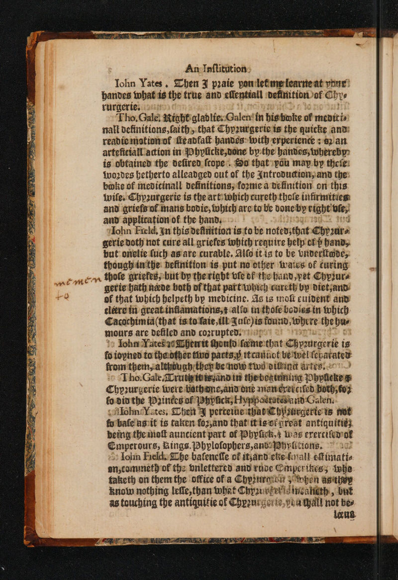 new An Inftitution: ‘Tok in Yates. Shen Z praie powlefmeleartieat your’ bandes twbat 16 the true and elentiall definition. of Ohys rurgerte, 2:6 Tho, Gale: 2trabt'gladlies::Galen‘in bis bake of menicis nall vefinitions, faith, that Chpzurgerte is the quicke and: readie motion of fe abfatt bandes: with erpertence +62 ait. artefictall action tn: bylicke,vone bythe bandes; whereby: ig obtained the defired {rope So that pou map-by theie: {yo2des betherto alleadaed ont of the Antroducton,and the: boke of mevicinall definitions; fozme a definition. on this: wife. Chyeurgerte ts the arttwbich cureth thoile tufirmities: and griefs nf mats bovic, fobtch are to be one by bight Ute; and application of the band, } (0°, SAMBGGO IG Ittd ‘ohn Field, {un this defisittion isto be noterstbat ebp2ure geric doth hot cure all griefes tobtch require belp of P Hands. but onelie fuch ag are curable. Alf tt is to be vnderitade, thouch tw the: hefinttion is. put ne ether iwaics of curing emer ole griefes,:but by thertabt vie of the band, pet Chprurs mata gerie hath neve both of that pat Owiicy cureth by dietjand: das of that iwbich belpeth bp medicine. As ts mol cuident anv | clére in greatinflamations,¢.alfc inthofe bodies tn which | Cacochimia (that ts. to fate tll {ule)is tousd tobe re the ee | mours are defiled and cogrupted.) ep Johar VateS asa hewtt Mould fame that Chyirgerie is fo iopned to fheotber tue pacts.) ttrainot ve twel fc poses from them, althbunbrtbep be how toi vifkinit artes) » ‘Tho: Gale 2Drutpitisyand tnt thebeatoning. ~ bpalekew Chyrurgerte iwere Kathanc,and one anaweyercifed both; tox fo Dinthe Wines of pbhypiick, Hypposratesia id Galen; Afohn:Yates, Shek 3) pertewme: tharChywrgerte is not fo bafe'ascit is taken fo2 Zand thatiitiseicrest antiquitiey. being the mie auncient part of Whylick,s bas erercifer of Cmperours, Lings. Dbhylofophers,andyBpviitions, ~ 20. » Tohn Field. Lhe bafenclle of ithand ete-forall eftimatie onjcommeth of the onlettercd and rose © mper thes; 3 tha faketh on them the office of a Chp2traioy 5 mben asaley know nothing lefle, than tobat Chyzuvier'ls iisahigth , bat as touching the antiquitie of Chpruvierte ie, Bea tyall not bes igus. .. ae 4) Wy Salted &gt; 5 a