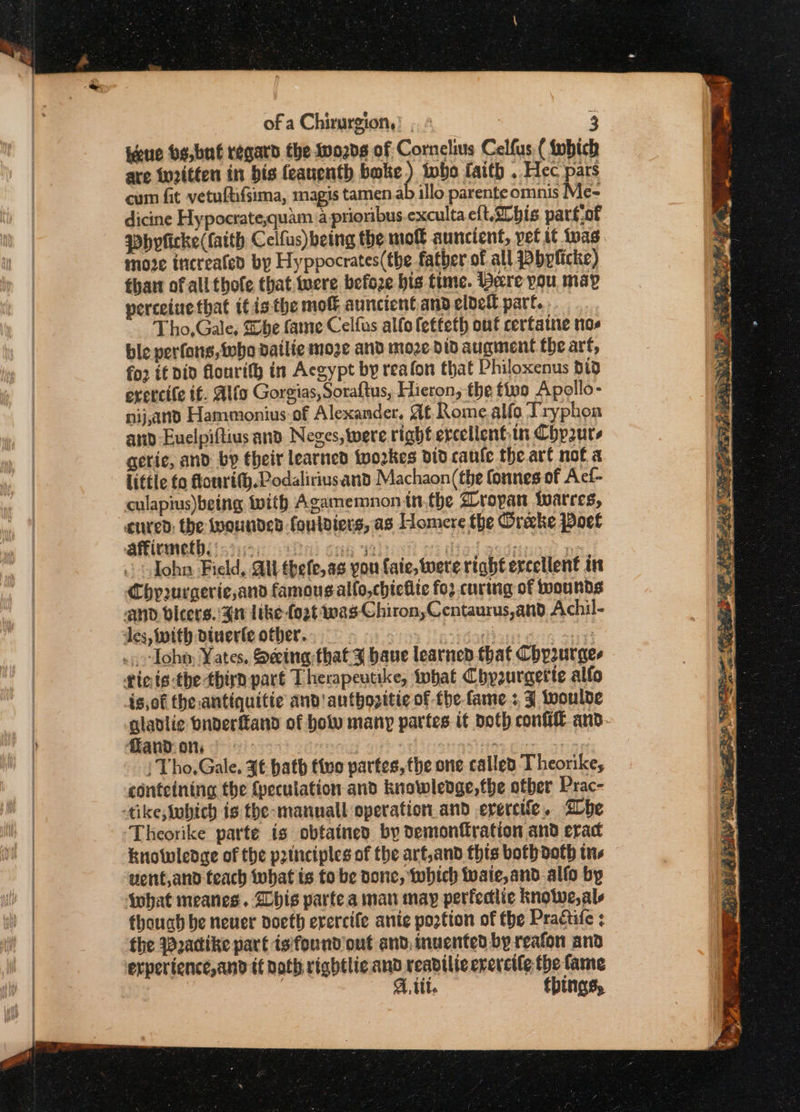 taue be,bué regard the tv02d8 of Cornelius Celfus ( tobich are wn2itten in bis feauenth bake) twbo faith . Hec pars cum fit vetuftiifsima, magis tamen.a illo parente omnis Me- dicine Hypocrate,quam a prioribus.exculta eft.a° bis parf.of moze increafed by Hyppocrates(the father of all bplicke) thant of all thofe that twere befoze bis time. bare you may perceiuetbat itis the mof auncient.and eldedl part. T ho, Gale, She faine Celfus allo fetteth ont cerfaine nos ble perfons,ivbo dailie moze and more. dtd augment the arf, fo2 if Did flourith in Acgypt by reafon that Philoxenus did erercife if. Alia Gorgias, Soraftus, Hieron, the tipo Apollo- nij,and Hammonius:of Alexander. Af Rome.alfo Tryphon and Euelpiftius and Neges, were right ercellent.in Chpauts gerie, and by their learned twozrkes did caule the ar€ not a little fo flourith.Lodaliriusantd Machaon(the fonnes of Acf- culapius)being twith Agamemnon inthe ropan twarres, John Ficld, All thefe,as pou faie, tere right excellent in Chpurgerie,and famous alfo,chieilie fo curing of wounds is,of the antiquitie and! antbhozitic of the fame: J woulde / Tho,Gale, Jt bath five partes, the one called Theorike, contcining the {peculation and knowlevge,fbe otber Prac- Theorike parte is obtained by demonfration and erat knowlege of the principles of the art,and this both doth tne went,and teach what is to be done, which wate, and.alfo by though be neuer voeth erercife anie pogtion of the Practife ; the Padike part isfound out and. invented by reafon and At. things, sl * 4 See NT . ~~ —— &gt; P, yey i.e &gt; Ae