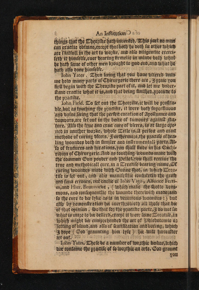 eee Stir ae Ss RAE SS we ED hai hadi» A, ape ~,  Eee ie: _ NEA Sas An Inftitntivn ? 5 tis that the Mhebithe hath ditiented, sac part ne iat fan erattlic obfaine, crcept that bath’ ‘he doth fee otter: lwh ich ate fkilfull in the art fo wo2ke, and allo Diligenthe erercts feth tt bimfelfe,cuer Beartng fr melic iminve teth tohat be bath {ene of other men becuse fo god en, anid eg pe hath alfo vone biméelfe.- John Yates . 2oben feeing that pou bane oftered pita’ ine holo many parts of Chirurgerte there are , a prare pou firft begin with the Mheoztke part of tf, and lef me onder, flan eraclic what tC 1s,and that being fab ahied Cobban to the practke. John Field: Soo fet out the Cipcortte,it ill be profitas ble,but as fouchine the pradtke, if focre bofiy feperflucus ‘and batnesfeing that the perfert-cuirafion of Apoitumes and tumours,are fet out tn the bake of fumours again® Mas ‘{o of fractures and furations, pou Mall finde in Bis Cuchis ridion of Chirurgeric. And as touthiirg wounds made with the commot Goi pauder'and pellet, you Mall veceiue the true and methodtcall cur c,tn a Sreatife bearing: name, OF curing {poutides niade With Ganne Wot, iv twbich Sreae ‘tife ig fet out, and allo manifeflic contitetio the aro and fond erroars, not bretie' ef Jolin’ Vieo) Alfonce! Ferti- usjand Hier. Brunwicke , (rbich make fhe Motte Veins mous, andconfequentlte the twwounde theretwith inaDeyand fo the cure to bee lpke agis in beninious twoundess) but atfo: by nemonftration be ouerthotuct) all thole that:bee ‘of that opinion . So that for the pracitie-parte,Z do not ee whatis store to bee Defired,creepe if Were fome Zreatife,tn twhich might bee comprehended the art of Wbhiebotomte o2 : fet out, oi John’ Yates,’ ete bé a numberof deb )thie bokes,tehith bee foutaine the pradile of fo wogthic-.an arte, Gad graunt oe eer |