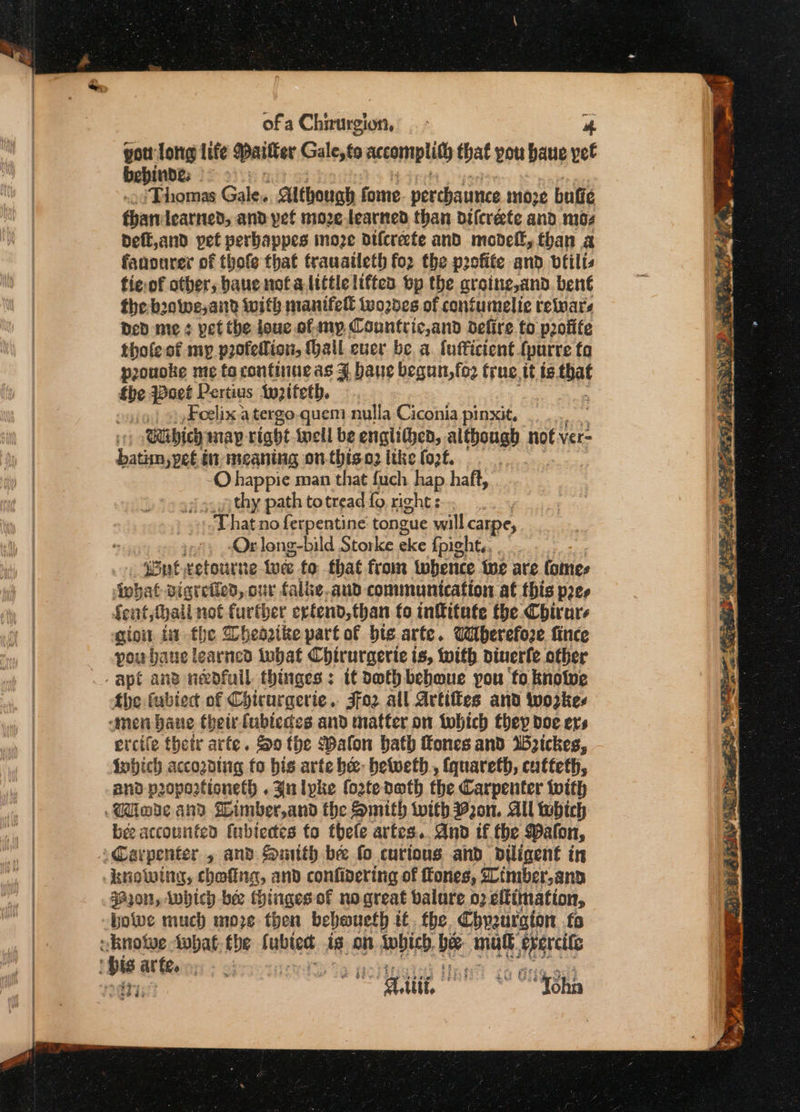 pou lore life Paitter Gale,to accomplith that you baue yet bebinde; = 2s: ‘Thomas Gale. though fome perchance moze buffe fhanlearned, and pet nioze learned than difcréte and mos Deft,and yet verbappes moze difcreete and modell, than a fanourer of thofe that trauatleth for the profite and vtilts tie.of other, baue nota little liftea bp the aroine,and. ben€ the boowe, and with manifell Wwones of contumelie retnars Ded me ¢ vet the louc of ny Countric,and defire to p2ofite tholeoft my profelion, (ail ever be a fufficient {purre fa prouoke me ta continue as J baue begun, fo2 true. tt is sai fhe Pave Pertius twzifeth. 3 Foelix a tergo.quem nulla Ciconia pinxit, 3 Babich map right inell be engiithed, although, not ver= batranike in meaning on-this.c2 like (of. O happie man that fuch hap haft, youu thy path totread fo right : That no ferpentine tongue will carpe, », &lt;Orleng-bild Storke oa fpight., . _ Jon xetourne we fo that from whence te are Comes ipbat digreiled, our falke,aud communication at this pee Sent; fail not further ertend,than fo infitate the Chirars gio i the Dheagike part of bie arte. Wherefore fince you bane learned inbat Chirurgerie is, with biuerfe other apt ans neofull thinges ; it doth beboue you fo knowe the fubiec of Coicurgerie. Jfo2 all Artiffes and workes men bane thetr fubteces and matter on tohich they doe ers ercife thetr arfe. So the Walon bath Kones and Wickes, inbich acco2ding fo bis arte be- beweth., {quareth, catteth, and poportioneth . Jn lyke fortedeth the Carpenter with bee accounted fubiectes to thele artes... And if the Paton, §920n, which bee thingesof no great balure 02 eftimation, howe much moze then beboueth tt. the. Chyzurgion fs eri? ner ee nr Se SO