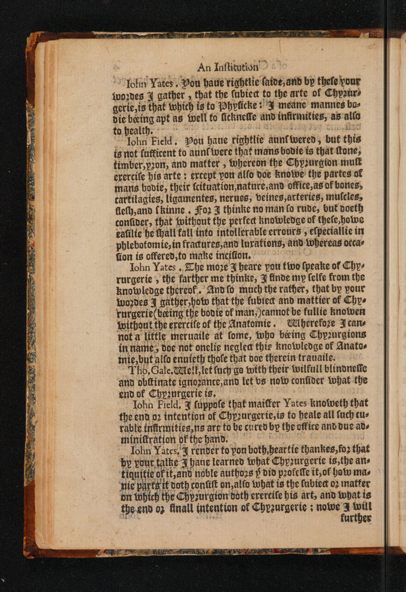 An Inftitution &gt; “2 Yohin Yates. Vou batie tightie faive,and bp thefe pour {wo2nes 4 gather , that the ubiedt to the arte of Chy2nrs aerie,ts that which is fo Pbyficke &gt; J meane mannes bos Die beeing apt as fell fo ficknelle andinfirnuties, as alto ope. Gis QIUGG GIS 19% Cis ESO ““Tohn Field, ou bane tigbtlie aunttwered, but this is not (nfficent fo aunf were that mans bodice is that fone, timber,y20n, and matter , Whereon the Chyrurgion mult erercife bis arte : ercept po allo doe Rnotwe: the partes of mans bobie, their (cituation,nature,and office,as of bones, cartilacics, ligamentes, nerues, Veines arteries, mulcies, fieth,and Ckinne . 3fo2 3 thinke no man fo rude, bul poeth confiver, that without the perfect knotwledac of thele,hotwe gafilic he tyall fall into intollerable errotrs , efpectallte in phlebotomie, in fractures,and lurations, and lobereas occas {ion ts offered,fo make mecifion. Tohn Yates ,. he moze J beare pou tivo {peake of Chy- rurgerie , the farther me thinke, J finde my felfe from the knowledge thereof. Ando much the rather, that by pour iwordes J nather,botw that the fubted and matticr of Chys rurgerie(becing the bonte of man; cannot be fullte knotver without the erercife of the Anatomie . Uiiberefore FJ cars not a little meruaile at fome, who being Chp2urgtons inname; doe not onelic neglect thie knotvledge of Anatos mie,but alfo ennieth thofe that voc therein trauatte. “Tho, Gale.WdelL let fuch go with their wilful blinonefie and obftinate ignozance,and let bs not confider Wwhat the endof Chyurgericis, : John Field, 3 (appofe that maiffer Yates knotweth that the end 02 intention of Chy2urgcrte,ts fo beale all fuch cus rable infirmitics,ns are to be cured by the office and due ads miniffration ofthe hand. = ohn Yates,’ 4 renver fo pou both, beat tie thankes,fo2 that by your. talke J bane learned tehat Chprurgerte is,the ans ‘tiquitie of it,and noble authozs p did profelfe it, of hot mas hie parts it voth confit on,alfo twbat is the fabted 02 matter on which the Chpuraion doth evercife bis at, and whatis cea ic urtbes