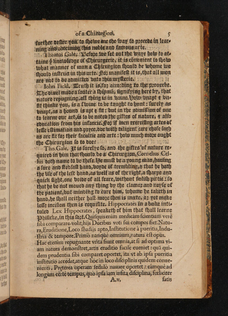 {obat manner of mama Chirnrgion ould be whome twe are nofite He admitten Suto thisanypftertes ©.) nature repugninasall thiigisin vatre, Polo tnapt ¢€ dir Pnapt,as a bound isapt ¢ fits but inthe admatftonof one fo learne our artyis fo be notedthe giffes of nature; ¢ alfo x .. Tho.Gale, Jt ts furelpe (ojand he siftes ‘of nature ree fare and ftedfatt band, voyde of trenibling,t that be bath hand, be Hall neither halk. moze.theri is ineete,.o2 pet make leffe incifion then is requifite, Hippocrates inabake intis tuleo Lex Hippocrates , {peaketh of bim that Mall learne Whilicke, in this ff, Quifquisenim medicam f{cientiam veré {ibi comparare-Volitjhijs Ducibas voti fui compos fiet. Natu- ra, Eruditione,Loco ftudijs apto,Inftitutione a pueritia,Indu- 4am natura déemonftret,artis eruditio facile eueniet : qua qui- dem prudentia fibi comparet oportet, ita.vt ab ipfa pueritia inftitutid aceedat,atque hocin loco difciplinis quidem conue- nienti, Pretérea ‘operam dedulo nauare oportet s;¢amque.ad 9V» fatis