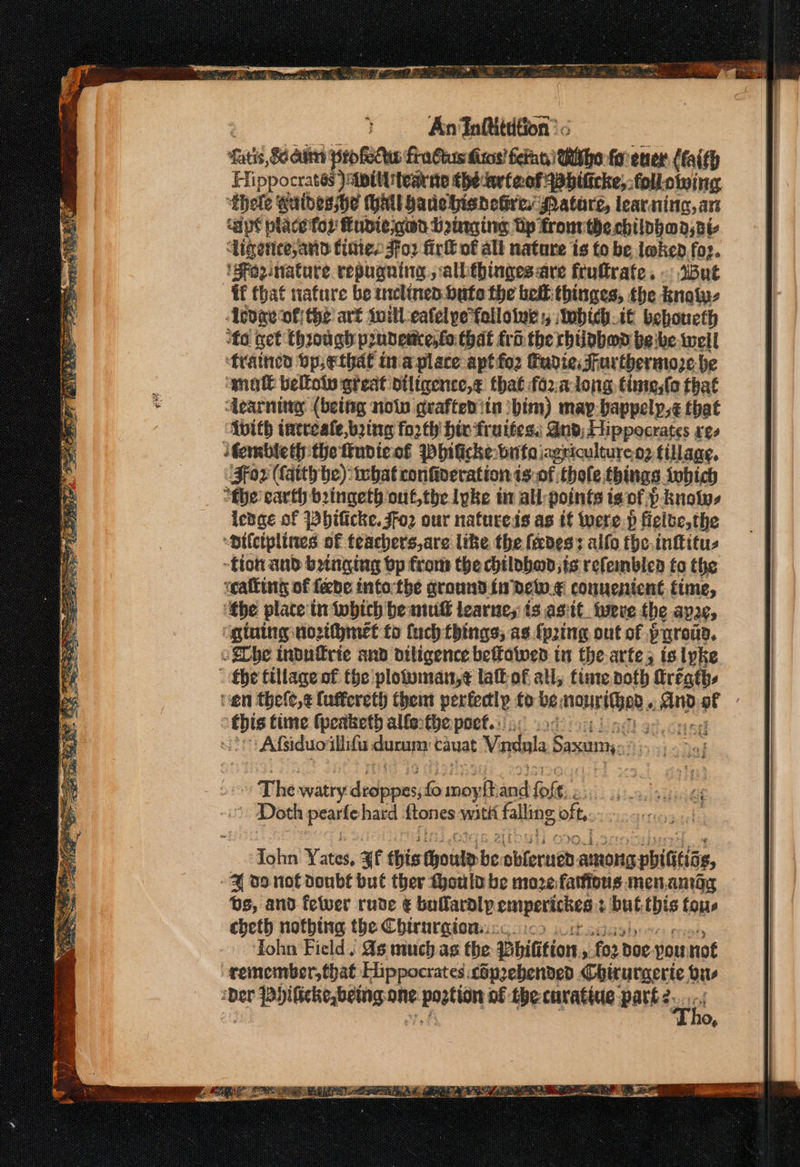 Satis, Sete profelhe finGuus dros! fern Witho for ener (aith Hippocrates )siptttitearne thedart aot spbificke, following ‘thole wuibesshe Hall bade bieheGre, Matare, lear. ning, an ‘apt place for Fudie god Dirge Up fronrthe chilphaa, ai Ligettee, and tines Foz firk of alt nature is fo be loken foz. 'Fezeniature repugning jallithinges are fruftrate. But if that nafure be inclinen. bute the bell: thinges, the knaty- Adare ofthe art toill-eafelpefolloive :; Wwhichit behoueth ‘fo get through prudescenfo that tro. the rhilpbod be ibe well frained bp ethal in'aplace aptfo2 Gudie Furthermoze be ‘mot beltoln great diligence,¢ that fo2xalong time;ta that dearning (being noln grafted itn him) may-bappelp,¢ that {vith intreale,bzing fo2th Hix fruttes, And, Hippocrates res ‘tembleth the fupieof Pbilicke: bute iagricultureo; tillage, ‘Fox (Cath be): what confiveration is-of thole, things twhich “fhe earth bringeth-out,the lpke ti all: points ts of. pknolys lenge of Phificke. Foz our natucess as if were p ficibe,the “ailciplines of teachers,are like the fades: alfo the inftitus -tion and binging bp from the hilobod,is refemblea to the «callin of fede intortbe ground fi dew. connenient time, ‘the plate'tn which beaut learnes is asiit_tweve fhe aye, ‘gtuing nozthhmet fo fuch things, as {ping out of purouD. oibe indufrie anv diligence beffotwes in the-arte; is lyke the tillage of the plotwman,¢ laft of all, tiate both firéaths nen thele,¢ {uffereth them perfectly to be: ye tah e : this time fpeaketh alle:the poet... | LAS eS # eet ene a AOE” Lae et she) EXO PPE oe — he = eee ean ee Wire D Bs: te Ry er Gh tae Re Lae eel % Se a a Sep 2. a Sess Se $B SS ET Ra) YRS Yad. Lal ZY z ane The watry decane: fs ino ‘nit fof (3. » Doth pearfe hard {tones watt falling, oft. Tohn Yates, af this hhoule ie obterned aunons pbiGtias, 4 oo not Doubs bul ther Mould be moze faifious.men.amog bs, and fewer rude ¢ bailaralp emperichen ¢ but baad fous cheth nothing the Chirurgion:.:: Tohn Field ; ds much as the Bhitition 5 fo2 Doe. vou not remember, that Hippocrates &lt;opzebended Chirurgerie us ‘Der Phificke,being, one. airigiaa. nf the curatine part 2...-.i Tho, My OOS im ier AL Sek Th ee a TS ee a ee Ae BS Sis Wie Se RT eS ? =