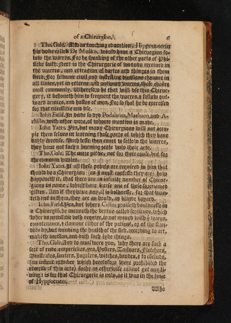 ¢ SThol Gule) Mlovasitouchiag ed acs tig Fippretatestir bis bokecalied De Medico, noulobaueia WChirurgion fos low the iuarros. Foz be (peaking of the other parts of. Pb ficke faith: ert ts the Chirurgerteof woands receiuco in the wuarress: and eriradtonofidartes and thingesin thent fivta, 302 feloontectuthand: infehiing dinifions chaunce in: all tinies; pet-in extermeiand putwardivanves,thefe chatice molt commonly. Wherefore be that will bfe this Chirurs gery, If Dehoueth him to frequent the tparres.¢ follotw outs {ward arimies;and holkes of intent, Jf02 &amp; shal he be opercifed fo? that nécellitie and bie. Yohii Field. an aede foayp: Prdalirius,Maehaon,aue: Aw chilleswith ‘other: mozenf wnhonte mention is made;. pic + ohn Yates; Pea, but many Chirurgions- till not oecys | pie them fciues ut learning thole parts.of which they haue Davly drercifes Much tele: then cous te follow the warres, they hauc nof facia burning seale nfo their arte. ... 1 Fho,Gale: She snore pit bien, nat toa bett caulestut, fo2 ehecommon Woilessinc wah atidenosd } ef “Yohi Yates. 9f-all thefe points: are, evauireD- is bin that Choirlo bea Chirurgton : (as Zane confelle they are), bolo Happencth it, that there are asinfriite number, of Chicare ‘gions ta name; Lobtditbaue Scarfe: qne-n€ thle faacna med qiftes:. Aun tf theybaueanysit igboiguetly, fo thaé tuais fcth: not tnithbemsthey are ag, boulp,.as blinde hapard. lohn Field. ea,but tobere, Cellos pailethd oulonelicag a Chiraratd;be meancth. the: Oertuecallen fo2titune,inbi ch ivuher agwecefitte vefh require,is nofmoued tuith.p feares,. countenance,t clamout cither of the patient, 62 0f tye Hane bets by; but ininding the healthof the fick accozding (co art, maketh: tacifion,anddath fuch dyke things, Tho,Gale.and'toaunttocre pou, iebp there are fuch a fait of rude: eitiperickes, yea, Poliers, Vatlours, Ft! leichers, Pintrates, fouters,Jugelers, witches, bandes,¢ to cSclude, Can infinitimbuber, tobish. beretofoe Were poobibifed the Bbereifecf this arte) fucheas otheriwife cainot. get any, lis “tattig!s te faz: that: Coirurgaries ig tela if was in the fime est By Pppoenatesy::27 cx Whe