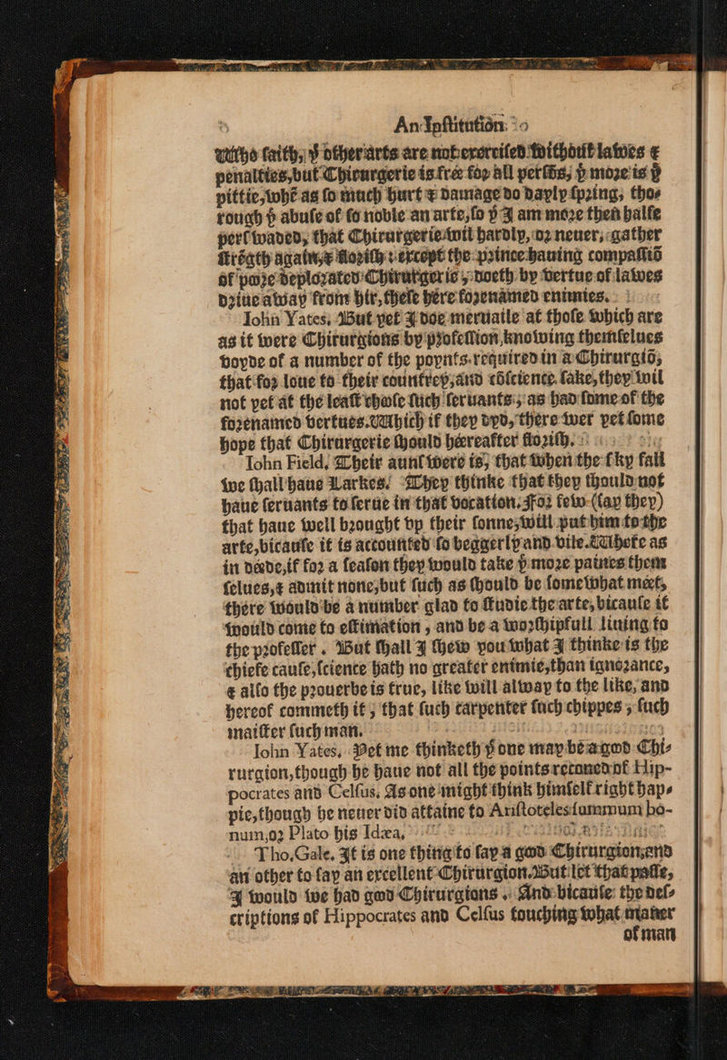 % AnIpftitution: *« uiitho faith, ¥ otheriarts are noberercifed Whithorblawes ¢ penalties, but Chirargeric is fre fop All petlds; p moze'is p piftic, whe as fo much hurt e Damage do pavlyfping; thos rough p abule of fo noble an arte, fo pF am moze then balfe perl twaved, that Chirurgerietntt hardly, o2 never, gather régth agate Hozith s ercopt the: princehauing compalts of pure deployaten' Chirutiger ic ,:noeth by bertue of lates Diiuc away from bir, hele here fosenaimed eniinies, » | ~ John Yates, But pef ¥ toe meruiatle at thole tubich are ag it were Chirurgions by profellion knowing themfelues poyde of a number of the poynts.requiredin aCbirargio, that foz love to their courttvep;, and cifctence. fake, they tuil riot pef at the lea chale Nich feruants';'as hao fomeof the fo2enaticd bertues.vabich if they dyd, there twer petfome hope that Chirargerie ould hereafter fot. 6 oi: Iohn Field, Zheit aunt were is, that tuben the fky fall {we hall bane Larkes! “yep thinke that they thouldnot haue feruants toferue in that vocation. sfo2 few (fap they) that haue well beought bp their fonne, Will put bim tothe arte, bicaufe if ts accounted fo beggerlpand.vile.dcibete as in deede,{f fo2 a feafon they would take p moze paines thens felues,¢ admit nonesbut fuch as Mould be fometobat met, there wWaulobe a number glad fo Eudiethearte, bicaule tt {pould come to efimation , and bea too2rMhipfull lining fo the piofeller . Wut Mall 9 Hew pou tbat 7 thinke is the chiefe caufe,{cience Hath no greater enimie,tban tanozance, ¢ allo the poouerbets fruc, like will altvay to the like, and hereof commeth tf; that (uch carpenter fach chippes 5 fuch snatifer fuch man, 2s sSit , 03 John Yates, etme thinketh pone may beagod Chl rurgion, though be baue not all the pointsreconennt Hip- pocrates and Celfus, As one might think himielfright bape pie, thougy be nener din attaine fo Anftoteles{ummum bé- num,02 Plato big Idiea, 220 So INO BA DC -. Tho.Gale. Jt ts one thing'to fap.a god Chtrurgion,ans an other to fay an ercellent Chirurgion.ddutilet that pate, | would twe had gwd Chirurgtons .» And bicaule: the nel criptions of Hippocrates and Celfus foucbing si at OF aT en = we bia ae cea SS mean ga slaee senate ax aN Os ee Rca be = ws a * ba Lei Stag eae Be Aa ae SANE anette a Ba 3 een ‘oy SAYA pt Ne ar 7 ice a AOS, { on Sirs fer; e, Re fe a3 as ae te Ne OPA a Se ea)” Cpe aren - er ere te