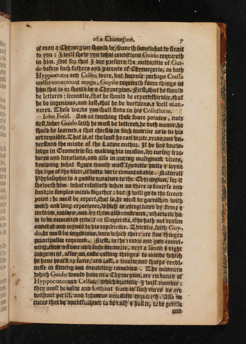 fo you : S:lvilh ets pow tebat conditions.Guico requireth in bim. Jot fo2 that J:doe preferre:the:autbozitic of Gui- do before fuch fathers and parents of Chyenraerie, as bath Hyppocrates and Celfus twere, but, becaute: perbaps Crafla eraffisconucniunt magis ,Guydo-requireth foure things iv ban that is o2 hould-bea Chy2urgion: Firksthathe thould be lettered; fecondlie,that be hhoulo be erpertsthirolie;that be be ingenious,and laitthat bebe berftions,¢ tell mane nered. hele wo2ds pow thall findean pis ColleRoric, 9 ~ fir ft twber Guido faith be mutt be lettcred,be doth meane;be Gnlo-be learned, ¢ that chiefitein tach podrine avis ibis derfland the minde of the Datine autho2. Jf he bad knots lenge in Oeometrie for making bis incifion, for curinc frac tures and lurafions,and alfa inicuring maliqnarit bicers, knowing tbat figure would mo€ Tpevctic:pnite ¢ iayne. thelips of the vleer;ttluere veric-conunendable:.:-Paturall: Pbylofophie ts a gadlienznaturecte'the Cheraveton; foo tf Heweth him: whatrefulteth when asithere isdiuerfe anv: fundzte fimpies mired together sbuteg twill goto the fecond: point: bemuil be erpert,that is,be mut be garnitjen {with mich and long erpestence, which}! ts! egrogitate by firme &amp;- corfatne, ccafons,andby them alfrconfirmen; otherwite he ts tobe accounted rudes¢an Cmpertke, ifhebath not reaton auherediand topned to bis experience. Dhirdlie,tatth Guy- they mull be valde and forthout fearein tuch tures as atic. {without per tlt, :and tubereas neec Mitte! eequineth MANS in. cares that be doubttuijnwt to betray ehalliv; ti be gentle i ~ 2 Rate ot, tals bl he eee es Distemes ~ ¥ ee y Cy ae Ao Py ea