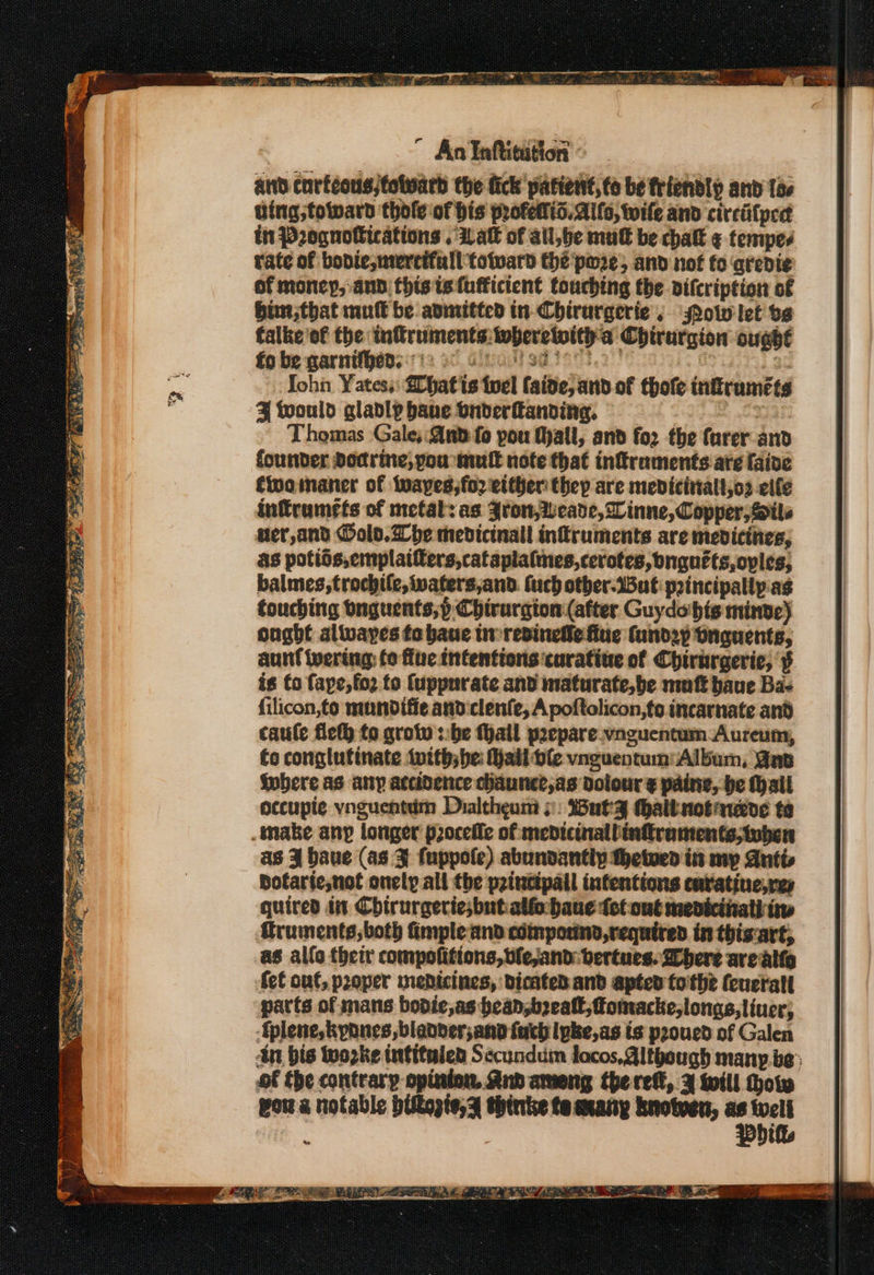 ” An Inhtitution ’ and curtcous;fotward the fick patient, to be friendly and los ving toward thole of his profellid. Allo, toile and circiifped tn Prognolications . Lat of all,be mut be chatt ¢ tempes rate of boviemercifall totward the pore, and not fo qredi¢e of money, and thistsufficient touching the difcription of bin that mutt be avimitted in-Chirurgerie , ow let os falke of the inftruments:wherelith'a Chirurgion ought fo be garnifheds 12 8 a boisd et | 3: ohn Yatess: hat its tuel faide, and of thofe tnitruméte ¥ would gladly bane onderanding, aE Thomas Gale: And fo pou tyall, and for the furer and founder Dodrine, you mut note that inflraments ate Caine fwoimaner of twayes;fo2 either thep are medicitiall,o2 elle infrumefs of metal: as Zron,Weade, Linne, Copper, @ils uer,and old. he medicinall infruments are mevicities, as potios,emplaifers,cataplalmes,cerotes, bnguéts,oples, balmes,trochile, waters,and. fuch other.iBut principallp.ag touching dnguents,p Chirurgion (after Guydobhis minve) ought alivayes to baue tw resinetle fue fandzy bnguents, aunt Wwertng: fo flue intentions curatine of Chirurgerie, § is fo faye, fo2 fo fuppurate and maturate, be mutt baue Ba&lt; filicon,to mundifie and clenfe, A poftolicon,ts incarnate and caule fieth fo grotv ::be fhall peepare.vaguentum Aureum, fo conglutinate inith;be: Mallple vnguentum: Album, Gne where as any accidence chaune?,as dolour ¢ paine, be (all accupie vnguentim Dialtheum &gt;: Buty (halt notaueye te make any longer pzoceffe of medicinallinftraments;tvben as 3 baue (as 3 fuppole) abundantly thetwen is my Antts Bofarie,not onely all the pzinctpall intentions caratine,res quired in Chtrurgeriesbutialfo baue fet ont mevicthatl iw fruments,both fimple and compound, required in thisart, as allo their compofitions,bfe,and: bertues. here arealto fet out, proper medicines, dicated and apted tothe (cucrall parts of mans bodic,as hean,boealt,fomacke,longs,liucr; Eplene, kpnnes, bladder,and fuch lpke,as is proued of Galen in bis wozke intitulen Secundum locos, Although many.be: of the contrary opinion And ameng the ref, 3 will How wou a notable pitogte,% thinke te cxany knotven, - m3 t