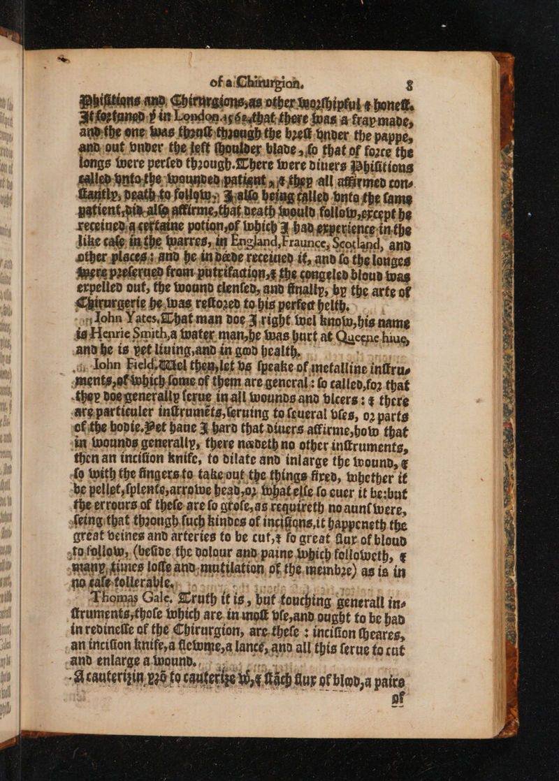 bifittons and, Chirrrgions,as otber wozlhiptut ¢ honetf. Bi fortaned d it London.aséeqthat thore inas a fraymapde, anp,the one: was fhonW thaough the beet onver the pappe, andout Onder the fet houlder blade, fo that of force the ongs iwere perled thzough.fhere were diners Wbifitions Gantiy, neath to follow. Z:allo being called buta the fame patient, die al&amp; atirme, that neath would follotw,ercept be receined: a certatne potion,of twbich ¥ had. experience inthe like cafe; inthe wares, int England,Fraunce, Scotland, and other places. and be.in dade receined it, and fo the lounges Avcee prelerued fram-puteifadion,¢ the congeled bloun wag erpelied out, the wound clenfed, and finally, by the arte of Chirurgeric he,twas rellored tobis porter helth. -ridohn Yates bat man doe 3.right toel know, bis name Andbe is yotliving,andia. god pealth, pene ix Zohn Field Witel themlet bg (peake of metalline infirus _ guents,eftwbich ome of them are general: fo called,for that -thep doe generally ferue in all wounds and bleers: € there avgparticuler inframets,leruing tofcueral bles, 02 vartg of the bopie, Pet bane Z bard that diners affirme,botw that ‘in Wwounds generally, there nadeth no other infruments, then an incifion knife, to dilate and inlarge the teound, ¢ fo With the fingers to take-out the things fire, tbether it be pellet,fplente,arrotve best,o2 fobatelle (o cuer it besbut the ecrours.of thele are fo atofe,as requireth noaunt were, Aeing: that though fuch kindes of incifions,it bappeneth the great beines and arteries to be cut, fo great Gar.of bloun stofoliow, (beGde the volour and:paine swbich fellowweth, ¢ many, &lt;ines lofle and mutilation, of the. membze) as is in so galertollerabley. 9 510s. &lt;3 anode 2-23 vayiaonte. Thomas Gale, ruth tt is, but touching general ins ruments;thole wbich are. inwnof bfe,and. ought to be hap inredinetic of the Chirurgion, are.thefe : inctfion theares, an incifion kuitfe,a flefome,a lance, and all this terug to cut and enlarge aiwound,, . .. .. - Acauterigin, veo fo cautertge tS, ¢ ach fur of blo, a pate ) — ge Rr eat }~} .S Se tive ee Senate aS Sk ase 5 “A LR eee eae.