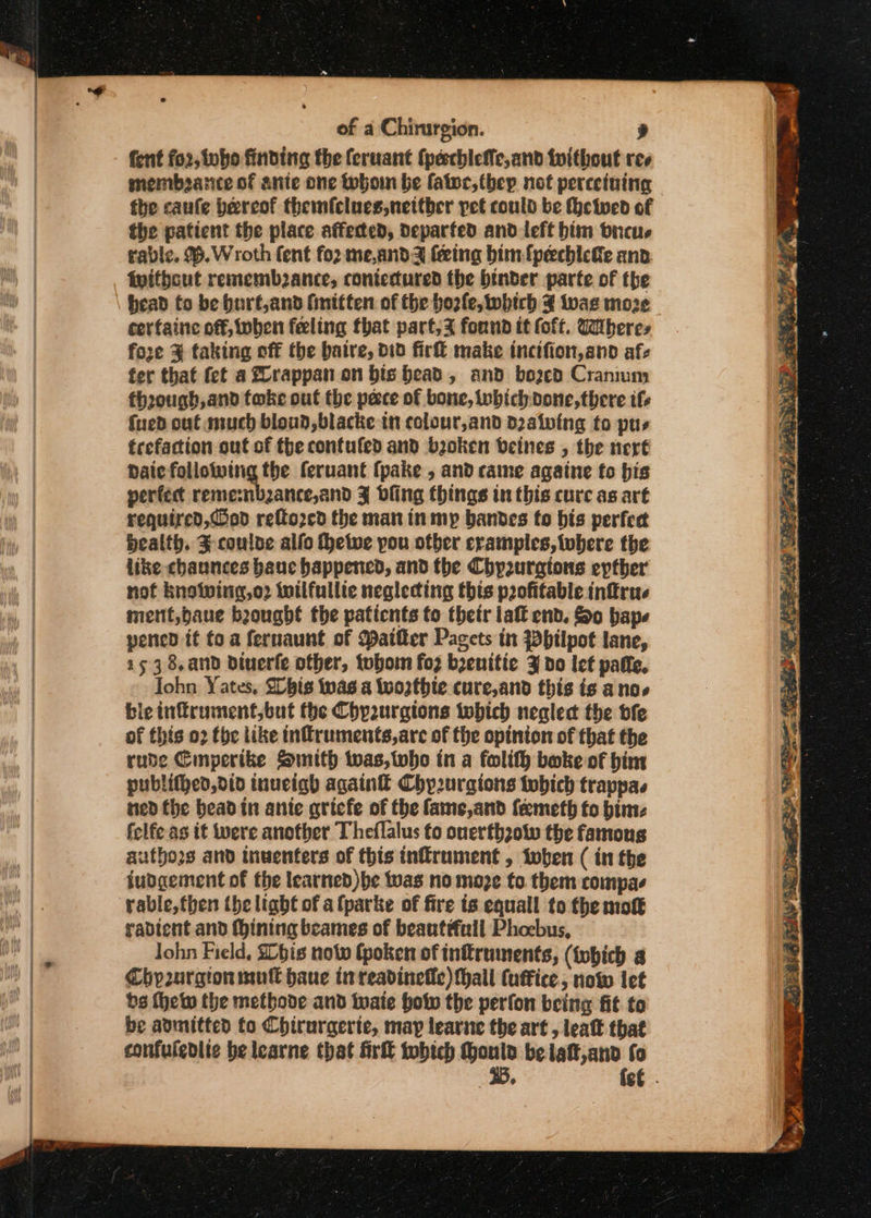 fent for, tubo finding the feruant (peechleffe,and twithout ree membearice of ante one thon be fatwr,thep not perceiuing — the caufe bereof themfcluce,nettber pet could be (heiwed of the patient the place affected, departed and left btm bnicus rable. %.Wroth fent for me,andz feing him fpechicke anv. fwitbcut rememb2ance, contectured the binder parte of the bead to be burt,and finitten of the bozle, which twas moze cerfaine off, oben feeling that part,% fornd it (oft. Wheres foze % taking off the baire, did fir make incifion,and afe fer that fet a Zrappan on bis bead, and bozcd Cranium fhrough,and toke out the pecce of bone, ibichvone,there ife {ued out much bloud,blacke in colour,and d2atwing to pus trefaction out of the confufed and baoken beines , the ner Daic following the feruant fpake , and came againe fo bis perfect reme:nbzance,and J dling things in this cure as art required, ed reftorcd the man inmyp bandes fo bis perfet health. F couloe alfo thetwe you ofber cramples,twbere the like chaunces bane happened, and the Chy2uragions epther not knotving,o2 wilfullie neglecting this profitable inffru. ment,baue bought the patients to thetr laf end. So bape pened it fo a fernaunt of Mailer Pacets in Whtlpot lane, 153 8.and Diuerfe other, tubo fo2 bzenitie 3 do lef paffe, Iohn Yates, Slhis was a Wworthte cure,and this is anos ble infrument,but the Chyaurgions tobich neglect the bfe of this 02 tbe like inflruments,are of the opinion of that the rude Cimperike Smith twas, twho in a folifh boke of him publithed,did inueigh again Chy2urgions tobich trappas ned the bead in ante qricfe of the fame,and feemeth fo bimz felfe as it were another Theflalus fo onerthzow the famous autho2s and inwenters of this inflrument , twben ( in the judgement of fhe learned) be was no moze to them compae rable, then the light of afparke of fire is equall to the mott rablent and ining beames of beantfuil Phoebus, John Field, Ibis now (poken of in&amp;ruments, (tobich a Chyurgion mull haue inreavineffe) hall (uffice, now let bs thew the methode and inate holv the perfon being fit to be admitted fo Chirurgerte, may learne the art , leaf that confuledlic be learne that Girl tobich Monta be latt,and fo 3B, fe€ .