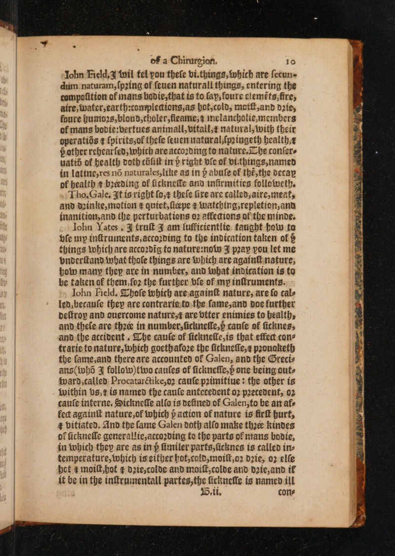 Yohn Field, tutl tet pou thele bi.things, which are fecuns dum naturam,{p2ing of (euen naturali things, entering the compofition of nans bonie,that ts to fay, foure clemets, fire, aire, water, earth:conypiedions,as bof,colo, moiil,and die, foure Humio2s,bloud,choler,fleame;¢ inclancholie,menibers of mans bodie:berfues animall, btfall,¢ natural, with their overatios ¢ {vivitssof thele feuen natural,fp2tugeth bealth,¢ pother rebearfen, which are according fo nature.sLhe confers uatid of bealth ooth cil inp right bfe of DI-things,named in latine,res no naturales,like ag in p abule of the, the oecap of health ¢ b2eeding of ficknefle and infirmities follotocth. Tho. Gale, #f is right (0,¢ thele fire are called, aire, meat, and minke, motion € quiet, ficpe ¢ watching replefion,and inanition,and the perturbations o2 affections of the minde. _\ Iohn Yates, ¥ tra 3 am (uffictentlie tanabt tow te ofe mp infiruiments,accozding fo the indication taken of § things Yobich are acco2dig fo nafure:nots F pray you let me puderitand twat thole things are which are agatnfi nature, bow many thep are in number, and tobat indication is to be taken of them, fo2 the further bfe of my infruments. Iohn Field, Shofe tobich are.again€ nature, are fo cals ten, becaufe they are contrarie.fo the fame,and poe further oeffroy and ouercome natures¢ are Offer enimies to health, and thele are thee in number, ficknefle,p canfe of fickness and the accident . Lobe caule of ficknelic,ts that effect con trariefonature,tobich gocthafoze the ficknelic,¢ pponoketh the fame,and there are accounted of Galen, and the Oreciz ans(whd % follow)tive canfes of fickneffe,p one being outs fpard,callea Procatarftike,o2 caufe p2tmitiue + the other ts Within bs,¢ is named the canle antecedent 02 precedent, 02 caufe interne. Sicknefle alfo is efined of Galen,to be amafs fect againtt nafure,of tobich p action of nature is firft hurt, ¢ bifiated. And the fame Galen doth alfa make thoee kindes of ficknefle general!ie,acco2dirig fo the parts of mans bodie, in which they are asin p fimiler parfs,ficknes ts called ine feimyerature, which is either bof,cold,motti,o2 d21e, 02 elfe bet ¢ motli,bot ¢ d2ie,colde and moiff,colde and d2ic,and if it be in the infruimentall partes,the fickuelle is named ill 45, tt. cone DP SN ¥ : SMa ly SAL ee Oe SR eH AES