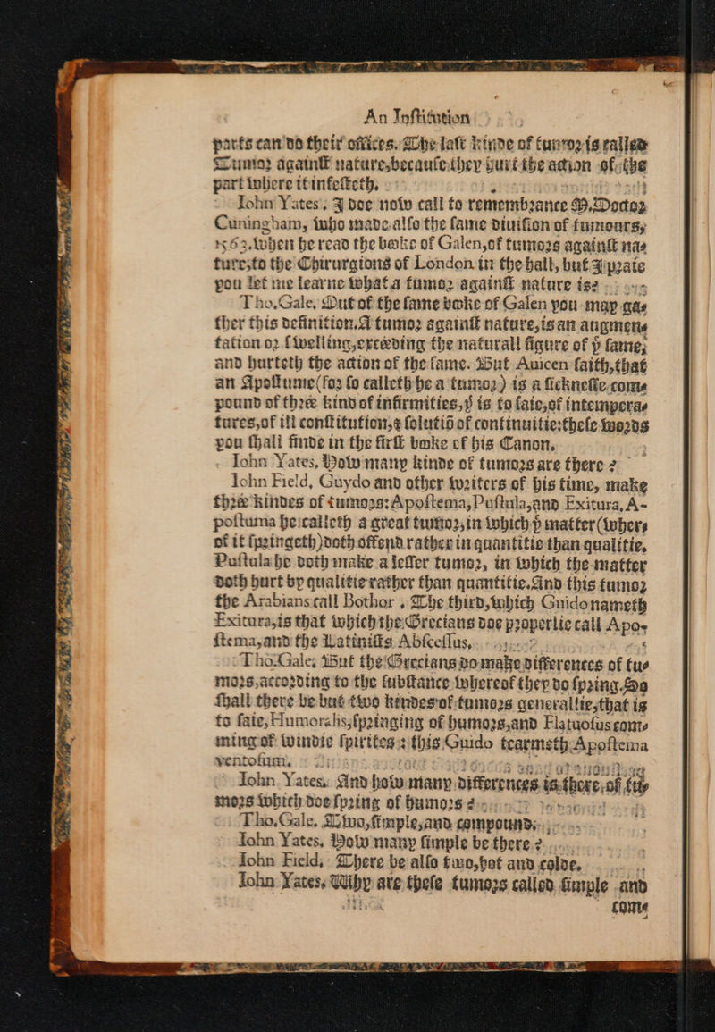 ame OO? NA IE “ Phys, ae An In fitation parés can do their offices. Ghee late kinde of funmeis rales unto? agatn natirebecaufe ther yurtibe adion of; tye part inbere ttinfetteth, fohn Yates’, 3 Dee noty call to remembeance *,Doctog Cuningham, {ubo made alfo the fame dtuifion of fumours, 62 Anbent be read the bake of Galen, of firmo2s againg nas turesto the’ Chirurgions of London in the ball, buf spate pou lef me learne tebata famo2 again nature is: Tho.Gale, Dut of the fane boke of Galen pou may as ther this definition.@ tumo2 again nature,isan augmens tation o2 {welling erceding the nafurall figure of p fame; and hurteth the actton of the fame. 25ut Auicen faith, that an Apokume(for fo calleth he a tamoz) ts a ficknelie coms pound of thee kind of infirmities,s is: fo fate,of intemperas fures,of ill conflitution,¢ folutii of continuitiesthele ents pou halt finde in the fir boke cf his Canon. Iohn Yates, Poly many kinde of funtors are there 2 John Field, Guydo ann ofber twaiters of bis time, make the Arabians call Bothor , Lhe third, mbhich Guido nanee® Exitura,is that tobich the Grecians dae p2opertic tali Apo ficma,and fhe Wattniffe Abfceflus,. - 4)... ‘ ThoGale; inf the Greeians 2omake differences of fus nio2s,accowing fo the fubltance thereof they do {pring 9 fhall there be but two kendesrof:tumoas generalliesthat i ig to fate, Humorahs;fp2tnging of bumozs,and Flatuofus conte ming of Wwindic fpirttes: this. Rahidp fcarmet eApatiema ventofium, © 7); Tohn. Yates: Gnv how many biffarenees intbess of tt inozs Inbich doe fpaing of bumors 2-5... >: Tho.Gale, tuo, fimple,and compounds... ohn Yates, Poly many fimple be there 2... fohn Field, : here be allo fwo,bot and colve, : John Yates: WW names are thele tumozs called fintple and conte
