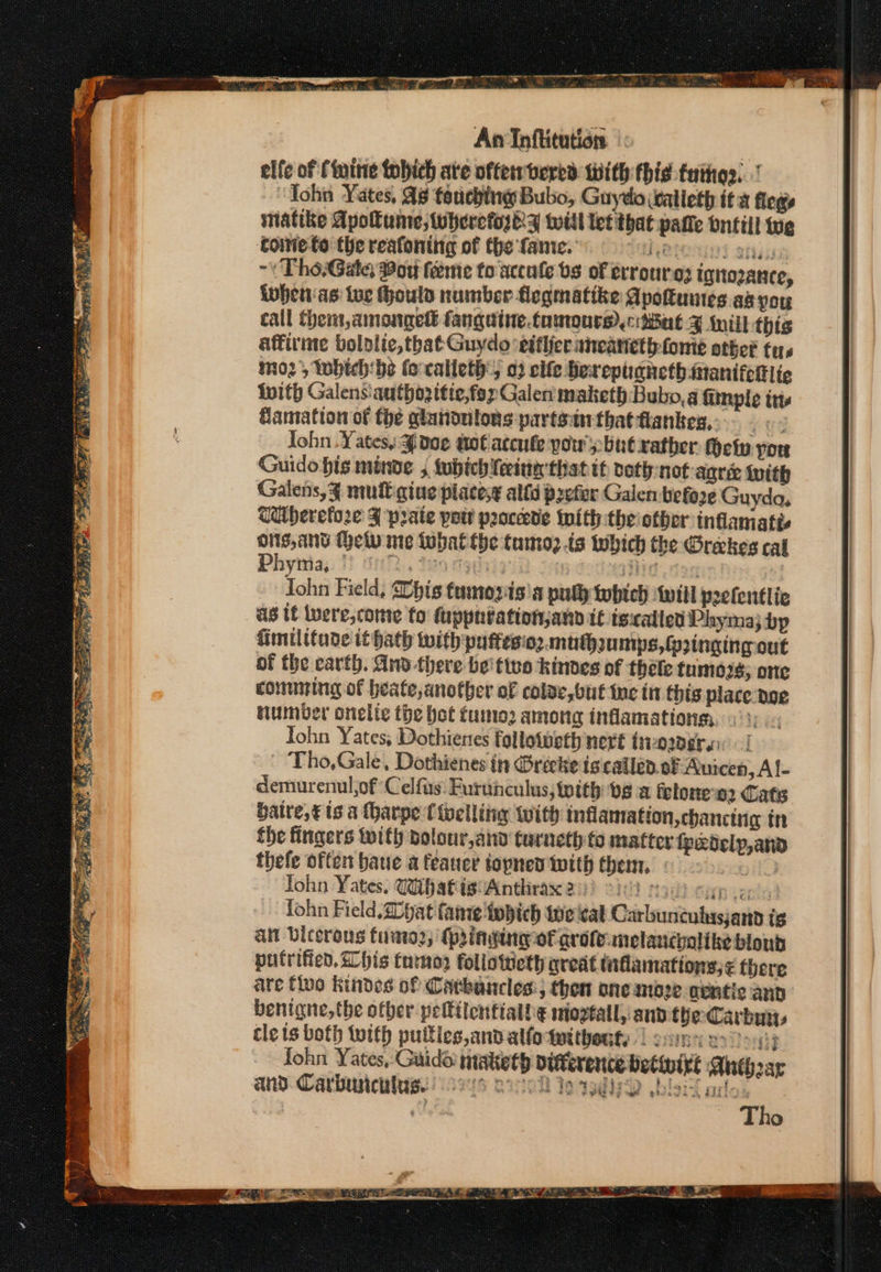 estos ; eran, la AA ‘ Fs Sins he ag nk ORY Ve ae SS tee gy S Sten * we Y Gens * Bae ale 3.) a Ree pee — a a ~< An Inflitution elfe of (wine tobich ate often bered with this tuiiios. | John Yates, As touching Bubo, Guydo walleth ita flegs matike Apolume, twhercforey will let that patie bntill tug coine-to the reafoning of the fame. Reto sri ~\ Tho-Gate: Bor feme to accule bs of errourg? ignozance, iohenas ive ould number flegmatike Apottuues aa you call them, amongeté fanguine.tamoure)cMal Fy Mill: this affirime bololic, that Guydo ‘eifijer aneanethfome other tuys mo2, which: be fo-calleth, 02 cife berepuanethmanifetlic With Galens'authozitie,foy Galen maketh: Bubo,a fimple its famation of the glandutons partotnthat flankes,. |< John . Yates, J doe nol acenke pow’: but xatber Hetv yor Guido bis minge , fubich Teeter that tf voth-not agree iuith Galens,¥ mult gine placesg alld prefer Galen before Guyda, Wherefore J prate port proceed tnith theiother inflamatis ie Metw me thatthe tamoz ts which the Greekes cal Phymia; 1 uhh, tea mgdvigih id ios Iohn Field, Dbhis tumovisa ply twbich will peelentlie as If were,come fo fuppnéationjann t€ tsicalled Phymaj bp fimilitude ithath with puffesionmuthaumps,fzinging out of the carth. And there be'ttvo kindes of thele fumes; one comming of heate, another of colae, but inc in this place doe Humber onelte the bet tumo2 among infamations John Yates; Dothienes followeth nett t1 ODE] Tho,Gale, Dothienes in Grécke iscallen. of Auicen, Af- demurenul of Celfus: Furunculus, ith be a feloneo2 Cats baire,€ ts a Mharpe {ivelling with inflamation,chancina tn the fingers with bolour,and turneth to matter fpedelp,and thefe often baue a feauer topned with them. | John Yates, Wihafig' Anthrax 2°: ! No? Sap ienis fohn Field. 20pat fannie twbich tweeal Carbunculusjana ig att Dicerous fumo2, (pining of grote: melanchalike blond putrifien. Chis tumor follotweth qreat taflamations;< fbere are fluo kindes of Catbancles:; then aneamize gentic and benigne,the other peltilentiall¢ mioztall, and the Carbuiys cle ts both with puttics,and alfotwitheuty | gums eon fohn Yates, Guido maketh vitterence betinixe Anehear and. Carburtcalus. ors cee toad wbbsi are. | wu Tho