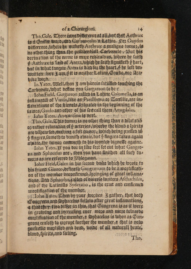 of a Chaurgion). 14, Tho,Gale, Mheressmoadvifeerencest alsbat that Anthrax ig dt Gretiee Cond; any Garbunculus miLathie,. sfo2 Guydos pifference;wherede maketh; Anthrax: amaligue tmo2,t¢ io other.thing tham the peftilentiall. Carbuncle. But bis nevination of the name ts moze rediculous; Iwhere he fatth pAnthraxis Tai of Antrs, which he faith figuificth p bart, but fir What fangs Anta ts Bien fos the heayt,p be left ors {Hritten: fare Fauiy i is neither sLatine, Grebe,» Arar bike wa2d.- 5 ate Foe ia ana fie te f no! lo. Yates, Witell then 3 am herein fatilfed touching the Carbuncle, what define pow Gargareon fo be 2; let - Tohn Field, Gargareon callentia ating Columella,is-ars inflamatid of Vuulaslike ag pParifthmao2 Danfille,are ins Sanratinns of the Birnels,Mlinated in the-beginning of the gives ;Guidoamdotber of bis feccall thear Amigdalas, » Jol Kates, Anecurifmatg netle o&gt; reo Prh ect . Tho: Gale, Sb his tumozis ne other thing than‘a atlatatis o2 rather relavation of p arteries; wherbp the bloud-¢ (pirits are bilpearfeasmalting a folt tunes, tabich betng prefled ww § fingers {emeth to banifh atvate,but ? fingers taken agatiz ateaie,the tamoz commeth to. bis wonten bianefle againe. ohn Yates. 3f pou Doe tt Lilke [926 fet out tohat Gangre- naand Sphacelus are, then you baue-finitjed all {uch tu, mosgasarereferred fo Whlegaowt. 56 | fohn' Field, Galen in bis fecond bake which be: to20fe to bis friend! Glauco,definetg: Gangraenam fo be aamnoztificatt- on of the member Onconfirmed,fpinaura of gteat indamas tions. 2nd Sphacelusscalien,of diner{a tuziters Atchachilos, and of the ILatinifts Syderatio , 9 the eva and confirmed snootification of the member, . ed
