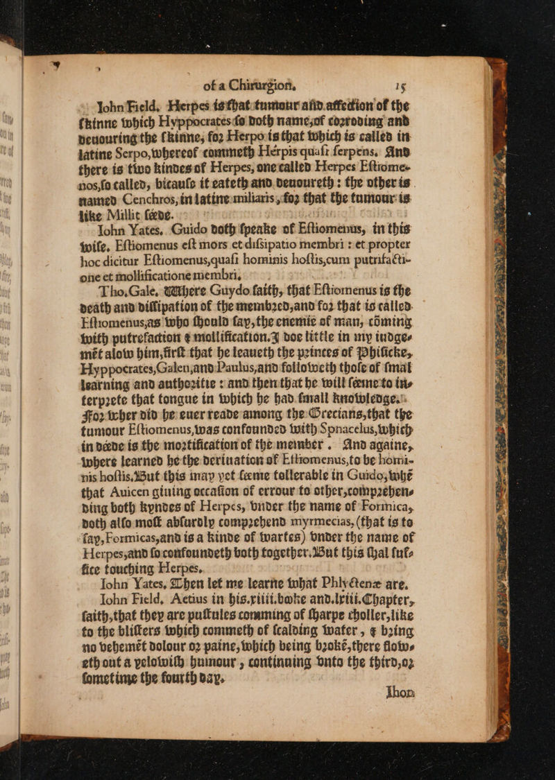 _ John Field, Herpes isithattumtonr and.affedion of the fkinne tobich Hvppocratesdo Doth namejof cozroping and peuouring the Ckinne; fo2 Herpo:ts that tobich is calles in latine Serpo, whereof conmmetp Herpis quafr ferpens, And fhere is tivo kindes of Herpes, one called Herpes Eftrome- sramted Cenchros, int lating miliaris ,fo2 that the tumour: ts Like Millic feeve. alfa rai John Yates.. Guido both fpeake of Eftiomenus, in this wife. Eftiomenus eft mors et difsipatio membri : et propter hoc dicitur Eftiomenus,quaft hominis hoftis,cum putrifaéti- one et mollificatione membri, : death and dDiflipation of the memb2ed,and fo2 that to called. Eftiomenus,as who thould fay, the enemie of man, coming with putrefacton ¢mollification.Z doc little in my tudges met alow him, fir that be leaueth the princes of Pbificke, Hyppocrates,Galen,and Paulus,and folloiveth thofe of fmat isatning and authozifie : and therthat be will feemeto ins ferprete that tongue tn tobich be bad. forall Rnotwlenge.’: Fo02 her viv be euerreade among the Orecians,that the tumour Eftiomenus,tnas confounded with Sonacelus, which in peede is the moztification of the member . And agatue,. where learned he the derination of EL thomenus,to be homi- nis hoftis,But this inay yet feme tollerable tn Guido; whe that Auicen giuing eccafion of errour to other,compebens bing both kynves of Herpes, binder the name of Forinicay noth alfo mot abfurdly comp2ebend myrmecias, (that ts te fay, Formicas,and ts a kinde of fvarfes) Onder the name of Herpes,and foconfoundeth both together. dul this (al tuts fice touching Herpes, | Iohn Yates, Zhen lef me learnte tobat Phly&amp;enz are, Iohn Field, Actius in bis.rtlit.boke and. iti. Chapter, faity,that they are puftules comming of (harpe choller,like to the blifters twhich conuneth of (caloing water, ¢ bring no bebemet Dolour 02 paine, which being boke,there floivs eth out a pelowifh buinour , continuing dnto the third,o2 fomctime the fourth bay. , Thon