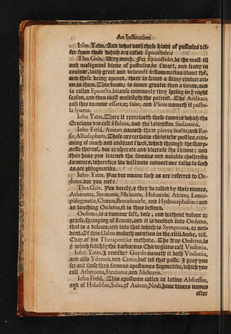 o? Yoh: Yates.Qindiphatinath thele inde of puftaled ite fer froin thofe inbich are called: Epinidtides: © ‘0! 3 | &amp;Tho, GalesrGerpinuch. gFo2 Epini@ides, be the molt tll and malignant kinde of puftulessbe (wart, anv teapy int contour, with great and: bebemet:inflanunationabont thé; a thele being opened, there ts found a Aimy erulceratie eran them. ilhis tun. tsiener greater. then abeane,ann ts called Epinictis,bicaufe commonly they fpging in night {eafon,and thermo moleteth the paticnt..dope' Arabians call this tuinout-eflare,oz faire, and: Plinienameth it puftu- la lyuens. | 7 oT. sive Tohn Yates,Where tt rentatieth thofe tumors twhich-the @rectans doecalliHidroa, and the latinelfes.Sudamina, John Field. Auicen nanteth them planta nottis,and’ Ra- fis, Alhafaphum, Sobele are cerfainie cholericke patties, cots ming of much and abdidant fioct, which theongh the tharnps nelle thereof, doe eralperate- and bicetate fhe (kirme: ang thus bane pow learned the famous and notable-chollerite fumonrs; wherefore Wwe wilinoiv conuertiour talketo fuch asare phleqmatikte.cn: of oy r3ngne) Isdi sisty »)) John Yates, Bon doc meane fuch as are referred to Oe- ‘dema.doe pou nof2 fs | Tho.Gale, #es Serely,¢ (hep be called by theirnames, Atheroma, Steatoma,; Meliceris, Hidrocele, Afcites, Leuco- yphlegmatia, Chzxeras;Bronchocele, and Hydrocephalon: ana as touching Ocdema,it is thus defined, Oecdema,is artumour (off, lofe , and felthont dolour 02 gricfe, {pinging of ficume,and it is deutded into Oedema, that is a defcace,and tute thatinbich is Symptoma, 92 aceis Dent wf this Galen maketh mention tn the.riiti.boke, tif, Chap.of his Therapeutike metbode.. Lhe true: Oedeina,ig P which foliihly the barbarous Chirurdions call Vndimia, John. Yates,¥ reméber Guydonameth it.both Vndimia, and alfo Ydemea,and Cimia,but lef that :paffe. ¥ pray you fet out Chote thc fanicus apottumes fleginatike, which pou call Atheroma,Steatoma,and: Meliceris, Joha Field, bis apottume called it latine Abfceflus, and of Haliabbas,Selaa,g? Auicen,Nodi,bane diners names after y = aa Ye # aa : - Ose ae - ——— EOLA. RBS AP'S POI