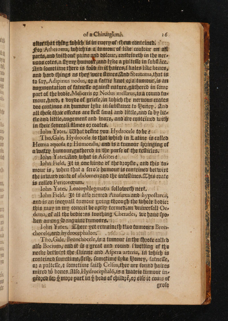 of aChinirgion’ 16. afterthat thitte iobich is titeuerpofthewm-conteined, &lt;&lt; | Fox 'Atheroma; fwbirh isa tumonrofcike coulour on-ath parts,and initbont painegnd dolour’s: coutetneth in the ners nous cotes,a Tymy bumoutsand. Ipke a phifefie in (bace, Gnd fometime there is foudttiat haires,{ kaleslike. beites, and bard things as they were Hones Mud Steatoma,that ts. to fay, Adipinus nodus,og@ fattte Knofezaifumcur,is an augmentation of fatnefle againit nature, gathered in fome part of the bodice. Meliceris 02 Nodus :mellzeus;igia vous fu mour,hard; € Boyde of griefe,in lobich the neruouscoates poe-continue an bumour lpke indabitance fo Beriey., Aud allthete thie effectes are irl (mal and little;and fo by lite fieana liffle,augement and ware; and are eguiteined _— in their fotierall filmes 02 coates. Tae) Tohn Yates, Cabat define pou Ristictele fo be 2 ou _ ‘Tho,Gale, Hydrocele ts that iwbtch in Latine is callen Hernia aquofa 6x Humoralis, and is 2 tumour (pinging of alvatry bumonrsgatbered tthe parle af the reanentes ~ Tohn: ¥ ates.Sind, tobat 1s Alcites 2: John Field, $€ ts onckinde of the dophe, and this fus mour is, toben thal a fero'e humouris conteined bet wirt the intaard conte of abdomen and the infeltines.2U bis coate is called Peritonzum. -John Yates, Lencophlegmatia follotveth nerf, John Field, Jf ts atfe nenied: Anafarca and chypoftarca, andis antnequall tumour gown thaough the tobele bovic: {his mapinimy conceit beaptiy termedsan wntuerfall Oc. dema,,of ail the bodie:as touching Cherades, te baue fpos ken arongs Dengue tumours). lohn Yates, a bere-pet rematncth tivo tumours Bron chocelejant:hydrocephalons” . Tho, Gale. Bronchocele,ts a tumour i if the fhoote called alfo Bociums abit is a'great and round: (ivelling of the necke befivivt-the:fkinue and Afpera-arteria, ii tebich is conteinca fometinesfich, fometimeipke onep, fatneile, o2 a pultele,¢ fometime fatth Celfus;ther are found baires mired Ww bones, Alfo, Hydrocephalo,is &amp; Wwatrie.tumour in grazer orf nioze part inp bedsof chilazeo2 eile it couis of grole