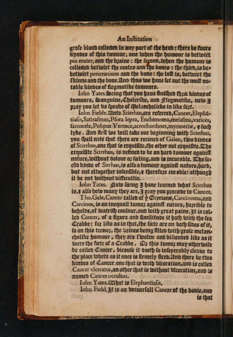 grote blond collected in any part of the heads there be foure Kpnbdes of this tumour, one toben the humour is betwirt pia mater, and the byaine : the qf ereeraee the bumour is collected betivirt the coates and The bones : the third,is bes befivirt pericranium and the bone: the laff is, betivirt the fkinne and the bone.and thus twe bane (et ont the mofk no fable kindes of feqmatike tumours. : Iohn Yates.@eing that pou bane finithed three kindes of fumours, Sanguine, Cholerike, and Fleqmatike, now ¥% pap pou lef bs (peake of Pelancholicke in like fo2. Tohn Fielde.@nto Scirrhis,are referred, Cancer, Elepha- tiafis,Satirafmus, Pfora lepra, Enchimomaymelafina, varices, farcocele, Polipus V erruce,acrochordines,myrmedz, € (ach ipke. And fir Wve tviil take our beginning with Scirrhus, you (hall note that there are reconcd of Galen, twokindes of Scirrhus,one that is erquiftte,the etber not erquiftte.2cbe erquitite Scirrhus, ts defined to be an bard tumour againtt nature, without dolour o2 feling,and ts incurable, Whe les cdd kinde of Sirrhus,ts alfoatamour again€ nature,bard, but not altogether infenfible,¢ therefoze curable: although it be not {without difficaltic. ohn Yates, Sow feing X bane learned twhat Scirrhus is,¢ allo hol many they are, % p2ay pou proceede to Cancer, T ho.Gale, Cancer called of § Orecians,Carcinoma,and Carcinos, ts an tnequall tumo2 againft nature, boorible to bebolde,of tvatrifh conlour,and with great paine, Zt is cals ied Cancer, of a figure and fimilitude if bath with the fea Crabbe: foz like as it that,the fete are on both fives of it, fo on this tumo2, the vetnes being filled with grofe melane cholike bumour , they are {iwolne and difcended like as if were the feete of a rabbe. D2 this tamoz may otheriife be called: Cancer, bicanfe tt doeth fo infeperably cleane fo the place tobere as it once ts firmelp fired. And there be two kindes of Cancer,one that is with vleeration,and is calied Cancer viceratus,an other that is without biceration, and tg named Cancer occultus, 3 John Yates, Wibat is Elephantiafis, Joho. Field, X€ is. an dniuerfall Cancer of the bovie,anp