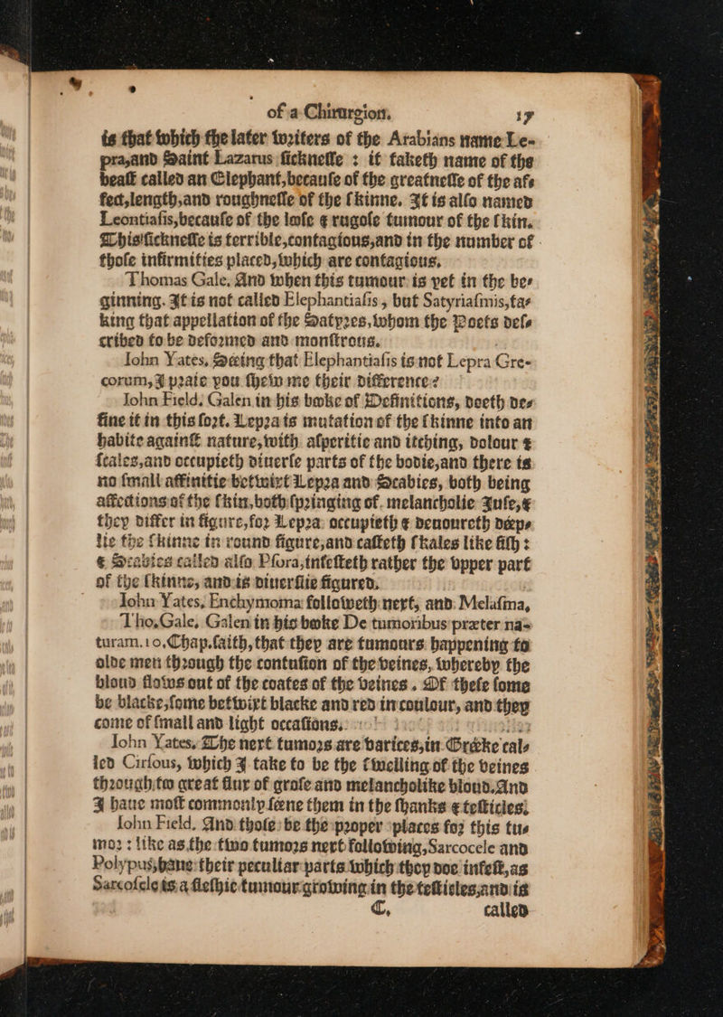 ts that tobich the later to2iters of the Arabians name Le- praand Saint Lazarus ficknelle : it taketh name of the beaft called an Clephant,becanfe of the areatnefie of the afe fect, length,and roughnefle of the (kinne. Xt is alfo named Leontiatis, becanfe of the lmfe ¢ rugole tumour of the (hin. Whisiicknelle ts terrible, contagtons,and tn the number of » thofe infirmities placed, tubich are contacious, Thomas Gale, And when this tumour is yet in the bes ginning. Jfis not called Elephantiafis , but Satyriafmis,tas king that appellation of the Satp2es,tobom the Woeets dels tribed fo be Deformed and monftrous. | Iohn Yates, Seing that Elephantialis ts not Lepra Gre- corum, % pate pou (heiu me their difference? John Field. Galen in bis bake of Definitions, poeth pes: fine tt in this fo2t. Lepats mutation of the {kinne into an hablte again nature, with alperitic and itching, dolour ¢ {caleg,and occupteth diverfe parts of the bobdie,and there te no fmall affinttie befinivt Lepa and Scabies, both being afedions.af the Chin, both {pinging of. melancholic Jufe,¢ they differ in figure, fo2 Lep2a occupteth ¢ Denonreth Deeps ite the fhinne in round fignre,and cafteth Ckales like HH : . € Scabies cailed alfo Pfora,tntetteth rather the bpper part John Yates, Enchymoma fellotveth nerf, atid: Melafma, Tho,Gale, Galen in bi boke De tumoribus preter nas turam.10,Chap. faith, thatthep are tumours. happening fo olde met through the contufion of the beines, whereby the bloud flotvs ont of the coates of the beitics . DF thefe fome be blacke;fome betivirt blacke and red inconlour, and thep cone of fmall and light occaffonss) 0 fact 3 He Iohn Yates. ZDbe nert. tumozs are barices;in.(Brecke cals ied Cirfous, tobich take to be the Circling of the veines though to areat flur of grofe and melancholtke blond. and ¥% baue mot commonly fene them in the thanks ¢teficies) John Field, And: thole: be the-paoper places for this tus imo? : tke as.the fino tumozs nevt following, Sarcocele and Polypus, bane their peculiar parte tobich thoy doe infelt,as Sarcofeleés.a flethic tumour. girowina in the teficles,anvig ¢, callep