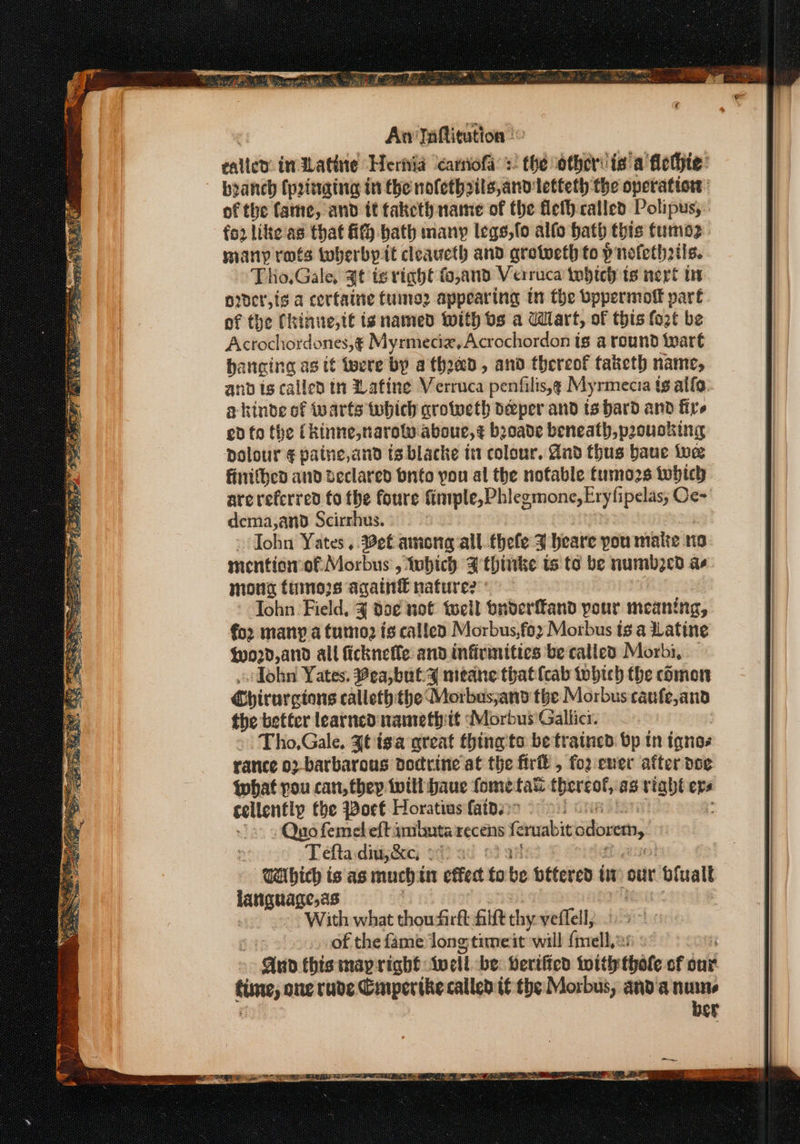 oe ae Af eT ees ee Marana nag = aes Da _ Piaeh oar gecwucns aah) ie’ ream S hh, . rea. e, tee Oe A Oh aes Pe = ae ses ey. PES ee ES eas SS Sees a 1a Rly Pree Sy M is . Beare RS. (eee An Taftitution © calle indlatine Hernia ‘camiofa’:: the other: ia a flethie: branch (pinging in the nofethzils,andletteth the operation: of the fame, and it taketh name of the flefh called Polipus, fo2 like as that ff bath many legs,fo alfo bath this tumo2 many rots toberby it cleaueth and greweth to p nofeth2tis. Tho,Gale, Jt ts right fo,and Verruca tobtch ts nert in order,{g a certaine tuine2 appearing in the vppermoff part of the Chinite,t is named with os a Wart, of this fozt be Acrochordones,¢ Myrmeciz,Acrochordon is a round ‘wart hanging as if ipere by athoad, and thereof taketh name, and is called in Lafine Verruca penfilis,g Myrmecia tg allo akinde of warts tobhich qrotweth deeper and ts bard and fire ed fo the (kinne,narow aboue,¢ boade beneath, paousking polour ¢ patne,and ts blacke in colour. And thus baue we finithed and declared bnto you al the notable fumozs twbhich are referred fo the foure finiple, Phlegmone,Eryfipelas; Oc- dema,and Scirrhus. John Yates ,. Bet among all thefe J heare you matte ne mention of Morbus , which Fthinke is to be numbed as mong fumes again€ nature? John Field, J do¢ not tell onderfFand your meaning, for many a tumo2 is callen Morbus,foz Morbus tg a Latine (02d, and all ficknefle and infirmities be called Morbi, — ohn Yates. Bea,bul4s meane thatfcab tobtch the comon Chirurgions calleth:the Morbus,and the Morbus caufe,ana the better learned waimeth: if Morbus'Gallicr. » Tho,Gale, Jt tga great thing to be trained: bp tn ianes rance 02-barbarous doctrine at the firft , foz ener after doe what pou can, they twill baue fome fats thereof, as riaht ope cellently the Poet Horatius faide:&gt; «Quo femeleft ambuta recens fe eruabit odovem, 3 Teftaidiuj&amp;e, 24) a0 oo Waibich is as much int effect fo be bettered tit our ofualt tee ci ~° With what thoudirft filft thy veflell; : of the fame Jong timeit will adn | Aud this map right {well be Leriffed with thote of our ime, one rave Gnperthe called tf the Morbus, anda nume ber