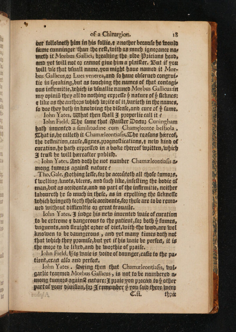 ber followweth bim in bis follie,¢ another becaufe he tpoulo feine cunninger than (he reff, tnith as much tanozance nae wicth if Morbus, Gallici; boeaking the olde WB2icians bead, anp pet will nof 02 cannot gine bina platffer, Wut if pou Will bic that ofuall name, pou might baue named if Mor- bus Gallicus,oz Lues venerea,and. fo bane obferucd conaruts fic in fyeaking,but as touching the names of that contagt ous tnfirmitie, which is bfuallie named Morbus Gallicus:irt mp opinid they all do nothing erprefle p p nature of p ficknes; @ like as the authors tobich waite of tf, varieth in the names, fo poe they both in knowing the difeafe,and cure of $ fame, Iohn Yates, What then (hall Z properlie call tt 2 Tohn Field, Dobe fame that ater Doctor Cuningham hath tnucnfcd a fimilitudine cum Chameleonte beftiola . Chat is, be calleth tt Chamzlcontiafis,20be reafons hereof, the vefinifion,caufe,fianes,proqnofications,¢ neto kind of curation,be bath erp2eficd tn aboke thereof tozitten, which 3 traft be totll bereafter publith. Iohn Yates, And doth be not number Chamezleontiafis as mong tumors again nature? Tho.Gale, Nothing lee, for be accoufeth all thofe £ ‘umo2s, { welling, knots, blcers, and fuch like, infeing the bodie of man, but as accitents,;and no part of the infirmitte, neither laboureth be fo much in thele, asin erpelling the ficknefle fobich beingeth fo2th theleacctvents,fo2 thele are fo be rentos ued iwithout difficulfie o2 great trauatle. lohn Yates. ¥% iudge bis new inucnted twaie of curation fo be ertreine ¢ datigqerous fo the pationt,fo2r both &gt; fumes, biguents,and fraight o2der of diet, ivith the food, are wel Knotwen to be daungerous , and pet many times doth not that iwbich they promtfe, but pet if bis wate be perfect, it ig Iohn Field, tts tuaie ig botve of Daunger,cafie fo the pas John Yates. Seing then that Chamzleontiafis, bubs mong tumors again’ naturesz prate pon precen fep other C. ti, thee