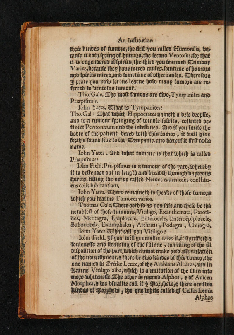 eS = Fagouan sy &lt;4 oor rage enn do Ra eee So ey etn Re, SOP Y TAR Re Ie cee ee eS eee = ee ere Seer EER An Jnftitution tho kindes of tunioss) the firit you called Humordlis, tes catile it noth fprtna of huine2s, the fecond Ventofus)fox that it is cngendered offpirits the third you tearmed Gumour Varius,becaufe they bate niired canfes, fomtime of buniog and fpirifs mired,and fometime of other caufles. Wherefore @ peaie pou notv let me learne bolo many famozs are res ferred fo benfolis tumour. Tho, Gale, he mot famousare tive, Tympanites ano Priapifmus, lohn Yates, Wihaf ts Tympanites? Tho.Gal: pat tobich Hippocrates nameth a d2te dzopfie,. tiuirt Peritonzum and the inteftines, Gnd if pou fmite the bovdie of the pattent vered with this'tumo2 , if twill gine fo2th a found like fo the Cympanic,and bercof it irl take name. John Yates , gino what. tumour is that tobich is called Priapifmus? Ishn Field: Priapifmus ig afumour of the yard, tebereby fpirits, filling the nerue called Nerdus cauernofus conftitu- ens colis fubftantiam, Iohn Yates, SOhere remaineth to {peate of thole tumozs: A{ubich pou téatine Tumores varios, Thomas Gale,2Dhere doth fo-as you faic,and thefe be the nofablell of thole- tuntours, Vitiligo, Exanthemata, Paroti- des, Mentagra, ‘Epiploeele, Fatereedle Enteroépiplocele, Bubondeele, Exémphalos , Arthritis, Podagra , Chiragra. Tohin Yates, ae bat call pou Vitiligo 2 Toh ‘Field, Sf potr wilt gencrallie fake-tt,tf iqnifietha foulenetfe arid raining of the Ckinne , coming of the ill bifpofttion of the part, wobich canhot make qoid alftinulation of the nourifhnicnt,¢ there be tino kindes of this’ tumo2,the one named tn Oreke Leuce,of the Arabians Albaras,and ttt Patine Vitiligo alba, which is a mtitation of the (kin inte moze twbiteneiic. he other ts tamed Alphos , ¢ of Auicen Bindes of Porphe j the: one 7 called of CelfusLeuca Alphos