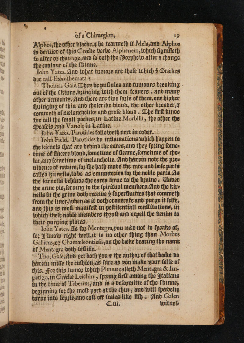 e of a Chirurgion, i9 Alphos, the other blacke,¢ be tearmeth i¢. Mela,and: ‘Alphos i¢ Deritied of this Creeke berbe Alphencin, tubtch fignifieth éo alter 02 chaunge,and fo doth the Mophew alter ¢ change the coulonr of the Ckinne. John Yates, Gnd iwhat tumozs are thole tubich p Grakes dee call-Exanthemata ? “© Thomas Gale, Whey be puffules and tumours beaking out of the Chinne, bainging with them feavers , and many other accidents, And there are tivo fozts of them,one bigher fp2inging of thin and cholerike blond, the other beoader,¢ commeth of melancholike and grofe bioud . Lhe firl kinde ihe call fhe Gmall pockes,tn ILatine Morbilli, the other the Peafcls,and Variole ti Latine. : © John Yates, Parotides follovoeth nerf in oader.. John Field, ‘Parotides be tnflamations tbich Bappen fe the kirnels that are bebind the eares,and they {pring fomes time of facere bloud,fometimne of fleame,fometime of chos lar,anod fometime of melancholic. And herein note the poe uidence of nature,fo2 (he bath nade the rare and lofle parts called Kirnells,tobe as emuncdopies for the noble parts.as the Kirnells bebinde the eares ferue to the byaine. Cinder the are pis,feruing to the (piritual members.dnd the kire nells.in the grine doth receine p fuperfluities that commeth from the liner, when.as it both eroncrafe and purge tt lelfe, and this is mol manifek in peltilentiall contituttons, tit iwbich thefe noble members thank and erpell the benim fo their purging places. lohn Yates, As foz Mentegra,you ned tot fo fpeake of, for know right Wwell,it is no other thing than Morbus Gallicus;o2 Chameleontiafis,as the bake bearing the name of Mentagra doth teftifie. © i Tho, Gale, Ano-vet both youe the autho of that bake do beereit: mile the cnfhion,as ture as you make pour (elfe of this, 302 this fumo; twhich Plinius catleth Mentagra &amp; Im- etigo, itt Oreeke Leichin , fpzang firlt among the Jtalians inthe fime'of Tiberiusyand is a'defogmitte of the (kinne, beginning fo2 the molt part atthe chin, and totll (pecdelie tutne trite fepzie,and call off Icaleslike fi}. And Galen . C, tit. witnels