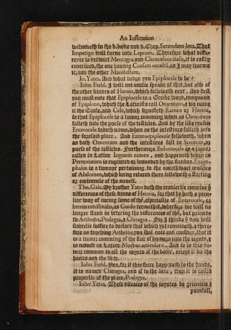 ew An Inftitution {witneneth in the b.boke and b.Chap.Secundumdoca, What Impetigo fill furne tnfo Lepram, SCherefore tbat pifter revice {9 betiniret Mentagra and Chamzleontialis,it ts eafiip concciued,the one hanine Caufam occulta,as % niap tearnig 1é,ai0 the other Maniteftam, Jo, Yates, And fubat tudge pou Epiplocele to be? ohn Field, 3 tutil not onelie fpeake of that,but alfo of theotber kindes of Hernia, which followeth nept, Ano irl por mutt note that Epiploceleis a Oreks i020, compound af Epiploon, tobich the Rafinifts cail Onientuni,§ we name it the Caule, and Cele, wbich figniticth Ramex 93 Hernia, fo tpat Epiplocele ts a tumoz comming toben.as Omentum falleth into the purfe of the feflicles. And by the like reafon Enterocele.faketh name, when as the infeitines falicty info the fozefaid place. And Enterocpiplocele follotveth, tubers as both Omentum and the inteitines fall tn Scrotum,og purie of the tefticles. Jfurtherinoze Bubonoceleig.afumo3 called it Latine Ineuinis ramex , and bappeneth when as Peritonzum is ruptured 02 iwoundeD by the fankes,Exom. phaios is attumour pertaining to the ouerthiwart muleies of Abdomenstwbich being relaxed there folloiweth a farting g2 eminencie of the naacll, Tho, Gale, @y bother Yates doth. the readierlie conceiue 6 Differences of thefe kinds of Hernia, for tbat be bath a-pecus liar way of curing fome of thé,efpeciallie. of ,Enterocele,y 62 herniainteftinalisyas Guido termeth it,twerfaze tue toiil no icnaer Tand tn otfering the olfferences of the, but procecde fo: Arthritis,Podagra,¢ Chiragra., Jfo2¥ thinks p date will {careclic faffire to Declare that wbich pefremaineth,¢ theres fore as touching Arthritis, you. hal nate.and.confiver,that tf is a tui? comming of the flar of huninezs tate fhe iopnts,¢ is named tn Latinie Mosbus; articularis... Gnd fo ts. this tus med common toall the tapnts of the bavie, ercept it be he Hands andthe firte. sae Tohn Field, 24; fo2 tf this dure. happe eneth tothe ta nds, ifts named Chnuera, and if tothe fete, th ear if ts caile warerite of the place,Podagra, | Toba Yates, Sohete dileates of, the topntes be gricnois. § pantull, .