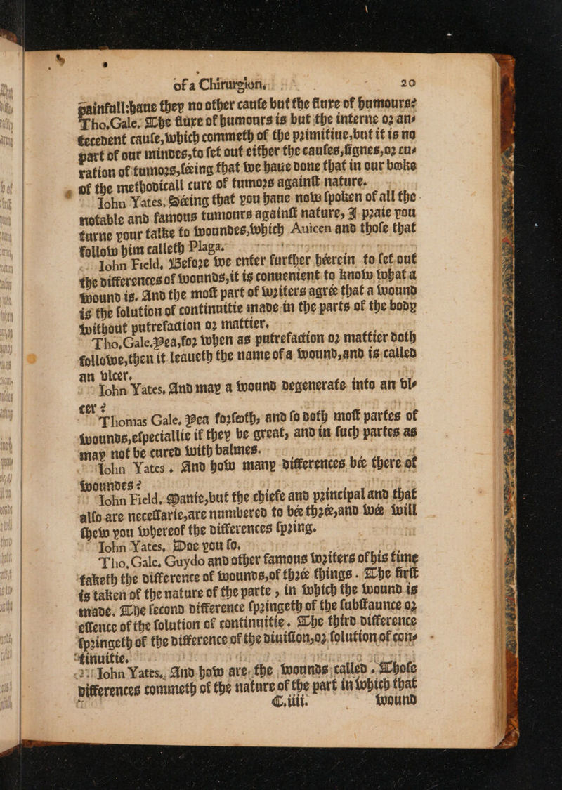 painfull:bane they 10 other canfe buf the flure of humours? Tho,Gale. Mbhe flare of humours is but the interne o2 ans €econent caule, which commeth of the peimitine, but tt is no part of our minbdes,to fet out etther the caules,fignes,o2 cus ration of tumors, {ing that tue have done that in cur bake . of the metbonicall cure of fumors again nature. Iohn Yates, Seeing that you bane note fpoken of all the. notable and famous tumouts again nature, J pate pou turne pour talke fo fpoundes,which Auicen and thole that follotv him calleth Plaga. rmee ad | John Field, Wefo2re tve enter further beerein fo {ef.ou€ the differences of {vounds, tt is conuentent fo knoty twhata found is. And the moft part of Writers agre that a wound is the folution of continuttie made tn the parts of the body ipithout putrefacion 02 mattier. ~ Tho,Gale.ea,fo2 toben as putrefaction o2 mattier doth followe, then it leaucth fhe name of a fyound, and ts.called an bicer. Tohn Yates, And may a twound degenerate. info ar dle cer 2 : | Thomas Gale, ea forfoth, and fo both mot partes of {wounds,efpectallie if they be great, and in (uch partes as may not be cured with balmes. | Tohn Yates. And how may differences bee there of (woundes ? fohn Field, @ante,bué the cbtefe and principal and that alfo.are nieceflaric,are numbered fo bee thoe,and ive iviil fhe pou whereof the differences (ping. ~” John Yates, Dae pou fo, Tho. Gale, Guydo and other famous tnziters ofbis time ‘taketh the difference of toourids,of thee things . Whe fir is taken of the nature of the parte , tn tobich the {vound ig mane, Wye fecond difference (p2ingeth of the fubffaunce 02 efience of the folation of continuttie. he third Difference fpringeth of the pifference of the dintfion,o2 (olution of coms “‘tttinitie. preg bat 00 0%