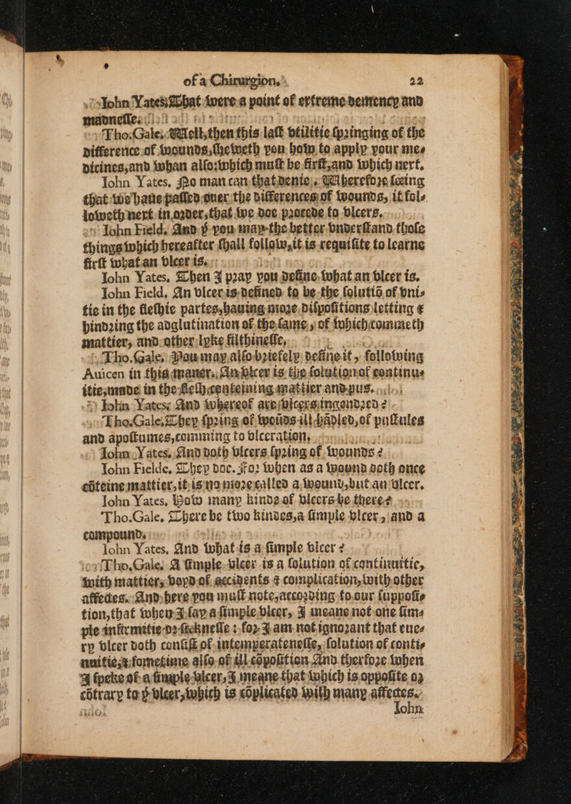 “<John Yaresszbbat were a pane of erfreime betitency and mann nefles: Tho: Gale: ‘othythen this lat btilitic wpaingine of the pifferenice.of Iucunds,fhelveth pou bon to apply pour mes pdicines,and toban allo:iwbich muff be firft;and which nert, John Yates, sho man can thataente:s Ci berefore fezing that we bane palled over the Differencesiof ivourids, if fols. lotveth nert.in.ogver, that ive Doe pacrede fo Dicers,.. John Field, Gnd § you maythe better bngerfand thole things twhich bereatter foal follolw,tt.is requifite to learne firft wwbafan bleer t..:: bie Yates, When ZF pray you define. tubat an bleer is. Tohn Field, Qn bicev.is-Defined. fo be-the folutid. of oni fic int fhe fiethie partes,baut ing, nioze Dilpofitions letting ¢ binding the adglufination of.thefame,s of fubichcomimeth matter, and other: lpke filtbineffe, Tho.Gale, Pounsay,alto beiefely: define tit, following Auicen in this; tnaner,, An bleor ts: the falution of centinus itte,made in the fic coufeining matter andgug..:i.; » John Yatesy Gnd tubereof ares vicers: inqendz¢0 ¢ 2 Tho.Gale,bev {prin i Of woiins il badied, of patules and apoftuimes,comming to biecration, .- John Yates. Sind doth bicers ipring of. fvonndes 2 Tohn Fielde, Sohev doc. fo: when as a wound aoth once edteine mattier, itis na niezecatied alvount,butan ulcer, John Yates, Bow many bindegof Blecrs be fhere-¢ ‘Tho.Gale, Lyarebe tivo kindes,a fimple Bleet anda compound. | lohn Yates, And what isa fimple bleer 2 Tho.Gale. & fimnple-leer ts a Colution of contiinttic, With mattters boyd.of accigents ¢ complication, toith other affedes. And-beve pon mult note,accosding to.cur {uppotte tion, tbat when Flava fiinplevicer, J meane not-one fine pte infirmitie-o2ficknede ; fo2- 3, am-nofignozant that eucs rp bleer both confi of intemperatenetic, folution of contis nuitietfometine allo-of il copoiition, Sind. ther fore Laben 4 (peke of a fimple alcer,3 meane that {which is. oppofite og car tap bleeriwbich is cOplicaten twith many si Hs ohn.