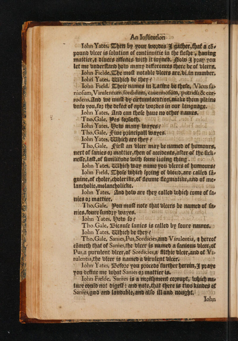Deine ete nel Sree ann ae. {rev FS, wee upp es a OH “ ae An Toftitution: Tohn Yates £0 het by pour suppnesa-datbher, that a cds pound vlcer is folution of continnitie in the flethe haning matticr,€ Ditters afedes with ifiopned, WPolw F pray you let me bnderftand holv many differences there be of bicers. John Fielde, Che mot notable bicers are. bi, in number, Tohii Yates, Wathich-be they: a: Tohn Field. Sbheit ames tn aatine. be thete, Vieus fae niofuim, Virulentum jfordidiim, cavennofiim, ‘putridii &amp; cor- rodens,and wwe mufk dy cittumlocution,miake them: plaines Onto pou,fo2 the defect of apte tyordes in our language. Tohn Yates, And can thele baue no ee Nares. Tho.Gale, Bes fortoth Tohn Yates, Boy many twaypes? » Tho, Gale, Fftue principatt ayes: John Yates, Wibich are they ? Tho,Gale, 3ftrf an bieer may be named of benmotan tert of fanies 02 matfier, then of accidents, after. of tbe fick nefle, Lat, of fimtlitude toith fome lining thing. Tohn Yates, Wibich ay name Pot vicers of bumownes Tohn Field, Ghote thhich fpatttg of bloud, are called [a- guine,of choler,cholerike,of fleume flegmatike,and of mes lancholte,molancholicke. John Yates, Gnd boty are they called twbich come of fas ties 02 mattter, Tho.Gale, Son mutt note that bleers be named of fa» nies, fourefundp wapes. | Iohn Yates, Bow fo? Tho.Gale, Wicaufe fantes ts called by foure names. Tohn Yates, Which be thep 2 Tho, Gale, Sanies,Pus,Sordicies;and V irulentia, ¢ hereof cometh that of Sanies,fhe bicer is named a fanious bleerjof Pus,a purulent dicer,of Sordicies,a filthic blcer,and-of Vi- tulentia,the bicer ts named‘a virulent Dicer. Tohn' Y ates, Wefoze pow procede ‘further berein, 3 prave you define me tubat Sanies.92 mattier ts, Tohn Frelde, Sanies isa Hogthinent cogtupt, twbich mas fitre could niet digel: and note, that there is tivo kindes af Sanies,qod ‘and laddableyand alfo illand. nodabs: : :