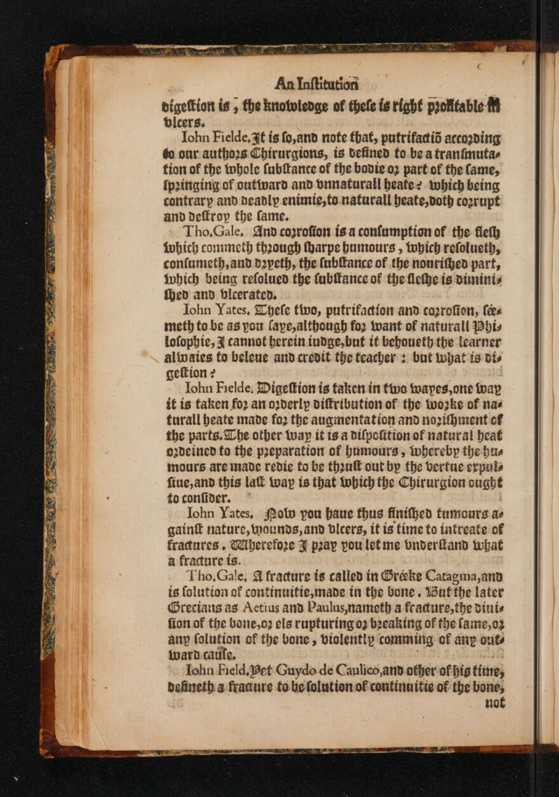 bigettion is , the knotoledge of thele fs right profttable-M Bicers. Iohn Fielde, ¥f is fo,and note that, putrifactid according éo our authors Chirurgions, is defined fo be a tranfinutae fion of the tobole (ubitance of the bovie.o2 part of the fame, {prittging of oufivard and oinaturall beatez which being contrary and deadly enintie, to. naturall beate,doth coorupt and deffrop the fame. Tho,Gale, Gnd coprofion is a confumpfion of the fleth Wwhich commeth thaough harpe bumours , tobich refolueth, confunieth,and dyeth, the fublance of the nouritged part, inbich being refolued the fabftance of the flehe is diminis {hed and bleerated. John Yates, Whefe tivo, pufrifaction and coprofion, fees meth fo.be as pou faye,altbough for want of nafurall bt lofophic, J cannot bereinindge, but tt beboueth the learner alinates to beleue and credit the teacher : but that is bts geftion 2 Tohn Fielde; Digeftion is taken in two teapes,one fay it is faken fo2 an oyderly diffribution of the twozke of nas furall beate made fo2 the auqimentation and noifhinent of the parts. he other tap it is a difpolition of natural beat odcined fo the preparation of humours, whereby the bus mours are made redic fo be theull out by the berfue erpuls fine, and this laf toayp ts that tobich fhe Chirurgion oughe foconfider. * Iohn Yates, ow you baue thus finthhed fumours ae gaint nature, wounds, and bicers, tf is time fo infreate of fractures. Uberefore ¥ pay pou letme bnderffand what a fracture ts. Tho,Gale, @ fracture ts calied in Oreke Catagma,and is (olution of confinuifte, made tn the bone. Wafthe later @recians as Actius and Paulus,nameth 3 feacure,the dints fion of the bone,o2 els rupturing 03 beeaking of the faste,o3 any (olution of the bone, dtolentlp contig of anp outs ward. caufe. fohn Field,4aet Guydo de Canlico,and other of hig times ails &amp; fracture to be folution of continuitie o€ the bone, not
