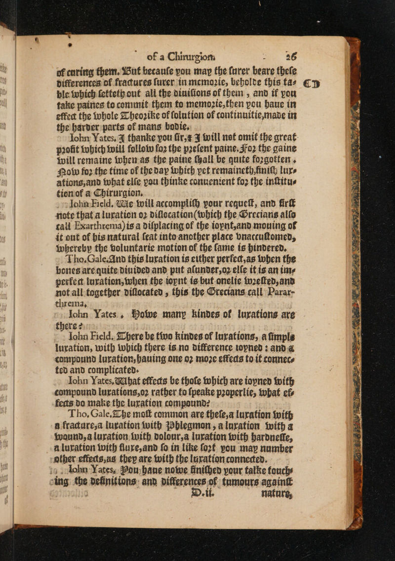 “ 3 of a Chirurgiom 26 of caring them. Wut becaufe you may the turer’ teare fhefe Differences of fractures furer in memozie, bebolte this tas bie iobich feffeth.out ali the diuiffons of them , and if you take paines to commit them fo memogte,fben pou baue in the barber parts of mans bodice, profit Lobich twill follow fo2 the n2efent paine.jfo2 the gaine spill remaine tohen as the paine tall be quite forgotten. olw for the time of the day twbich yet remaineth,finih lure afions,and what elfe you thinke conuenient fo2 the intitus tionof a Chiruraton, lohn-Field, Uke will accomplif® your requeft, and fir fote that a luration 02 Difiecation(twhtch the O@recians alls call Exarthrema) is a difplacing of the topnf,and monuing of it out of bis natural feat into anotber place bnaceuftomed, Wwkereby the boluntariec motion of the fame ts hindered. Tho.Gale.Gnd this luration ts either perfect,as luben the bones are quite Dinided. and put alunder,o2 elle itis an tine perfect uration, when the topnt is-but onelte to2efed, and not all togetber diflocated , this the Orectans call Parar- threma, John Yates, Bowe many kindes of lurations are there 2 3 John Field. here be tivo kindes of Iurations, a fimpls luxation, with which there is.no difference topned : anda compound luration, bauing one 02 moze effeds to.if connece fcd and complicated. Iohn Yates, Wibat effects be thofe hich are iopned fith compound luyatisns,o2 rather fo fpeake pzoperlie, what efs ferts Do make the luration compound? Tho, Gale.he molt common are thefe,a luration With a fracaresa luvation with Wbleamon, aluration with g fwaund,a luration Inith bolour,a luration toith bardneffe, a lutation with flure,and fo in like fo2f pou may nomber other effects,as they are with the luvation connected. in ohn Yates, Bou bane nowe finithen pour talke fouche sing - definitions: and differences of tumours againt D.it. nature, ap