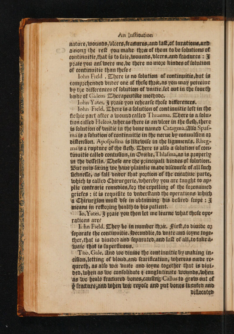 hature, Wounds, dleers, fradures, and laff, of lurations,and: ainong the reit pou make: thoe of thent to be folutions of continnitte,fhat ts to fate, vounds, bicers,and fradures ; prate yeu anf were me,be there no moze kindes of fonction of continuitie than thele? lohn Field , Chere is no folution of continnitic,but is cainprehended bnder one of thefe thee, as you may perceiue by the differences of folution:of bnitie,{et out tu the fourth bale of Galens Dherapeuttke methove, John Yates; ¥ praie pou rebearfe thofe differences. ohn. Field, here isa folution of continuitie left in the fiethie part after a wound called Thrauma, SChere ts a folus tion called Heltos, wheras there is an-bicer in the fleth,there is folution of bnitie in the bore named Catagma, ito Spat- ma ig a folution of continuitie in the nerue by conuulfion 02 piftenfion. Apofpafina is ltketvile in the ligaments, Rheg- mais a rapture of the flelh..2here is alfo a folution of cons finuifte called contufion,in Oreke, Uhlafma,as is properly int the befells, Shefe are the principal kindes of folation. Wut nolw feing we haue plaintic made oilcourle of all fuch ficknefle, as fall onder that pogfio of the curative parte, fobich ts called Chirurgerte, whereby pou are taught to aps plic contrarie remedies,fo2 the erpelling of the fozenamed gtiefes : itis requifite to bnderftand the operations: which a Chirurgion mut dfe in obfaming bis defired cope : x mieane ti reffoing health fo bis patient. 2 Jo, Yates, ¥ pate pou then let me learne tobat thofe oper rafions are? Iohn Field, Dhey be tn number the, Fivtt,to DiwtDe o2 feparate the continuitie. Secondlie,to onite and topne toges ther, that is diutded and feparated, and lal of all,to fakes ivaie that ts fuperfuows, Tho, Gale, And We dinide the continuitic by makina tn» tifion, letting of bloud, and fcartfication, whereas nade ree qureth, as alfo tow nite and topne together that is diuts Ded, whett as We confolidate ¢ conglutinate wounds; then as Wwe beald fractured bones,caufing'! Callus fo. grote out of é fracture,and tohen toe repote and put bones turated and Diflocated