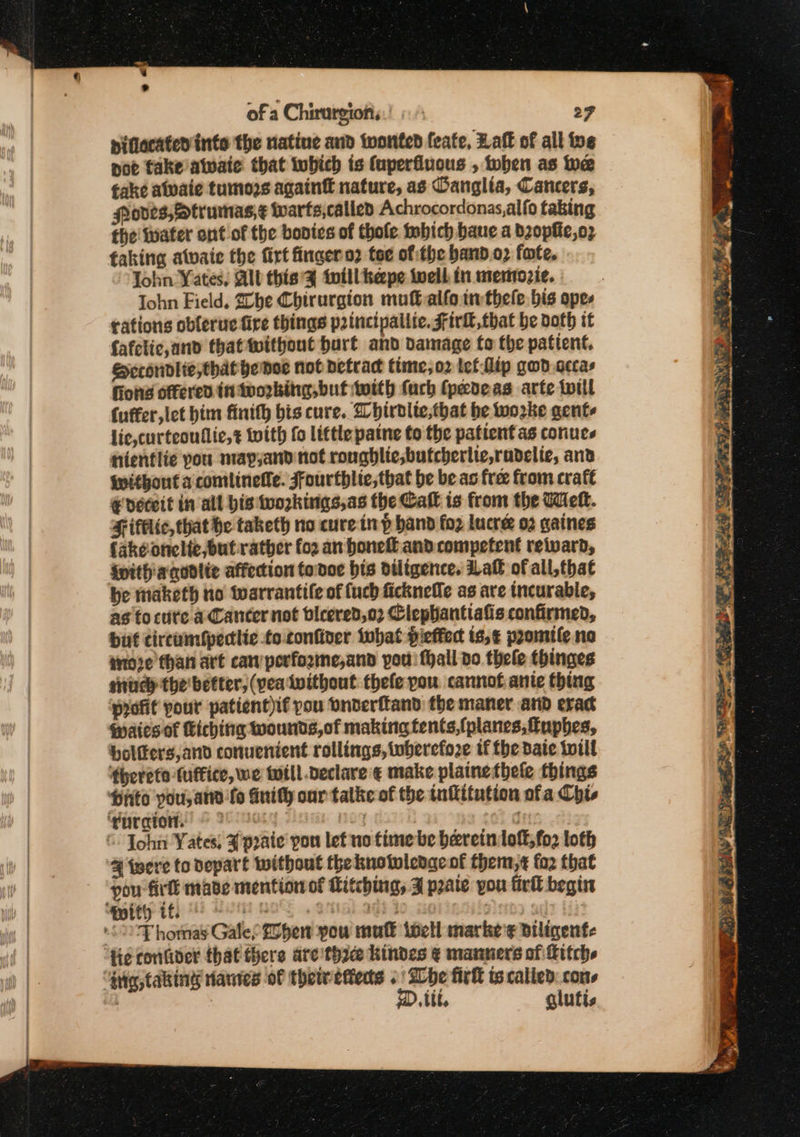 of a Chirurgiofis.! « 27 pidecated inte the natine and wonted feate, Haft of all ive not fake atwaie that tubich is (uperfluous , tohen as we fake atwaie tumors againf nature, as Oanglta, Cancers, rodes,ftrumas,¢ warts,called Achrocordonas,alfo tabing fhe water ont of the bonis of thole Dobich bane a bzopfie,oz taking atwaie the firt fingero? toe of the band.o2 fate, John Yates, Alt this twill heepe twell. in memozie. John Field, 20be Chirurgion mufalfo twthele. bis opes tations oblerue fire things p2incipallie. Firkl that be both it fafclic,and thattwithout burt and damage fo the patient. Secondlie, that hemor not detract time,o2 lef flip gwd.cccas fons offered tn working, buf with fuch (pedeas arte twill (uffer,let him finith bis cure. Whirblte,that be wo2ke gents lie, curteoullic,t with fo little patne to the patient as coriues hientlie pou map,and not rongblie;butcherlic,rudelic, anv without acomilineile. Ffourthlic,that be be as free from crafe € deceit in all his workings, as the Catt is from the Wet. Fifelic, that he taketh no cure-in p hand foz lucre 02 gaines fake onelte,but-rather fo2 an honeft and competent retard, ivithiaqodlie affection todo: bis diligence. af of all,that be taketh no warrantile of {uch ficknefle as are incurable, as to ctite a Cancer not bleered,o2 Clephantiafis confirmed, but cireumfpectlic to-confiver twhat pieffect ts,¢ promile no troxe than art caw performe,and pou fhall do thele thinges snuch the better, (yea twithout thefe pou cannot ante thing profit pour patient)if pou onderftand the maner and exact Waies of Kiching wounds,of making tents,{planes, fuphes, boltters,and convenient rollings, toberefo2e if the date twill ‘thereto fuftice, we will declare € make plainethele things Hrto you, an fo duith our talke of the tnititution ofa Chis ‘guration. © 25 905 04 $s ‘. John Yates; ¥ poate’ you let no time be beereinlott,fo2 loth % were to Depart without the knotwlenge of them,¢ fo2 that pou fir mabe mention of Ritching, J pate you firk begin ‘pity it; 8 tt 8 Mii I : i °F homas Gale, hen you mult ivetl marke'¢ Biligenfe ‘He conGder that there aretha hindes ¢ manners of Hitch “‘guig taking nanies of thetvefteds . be firk ts called. cons