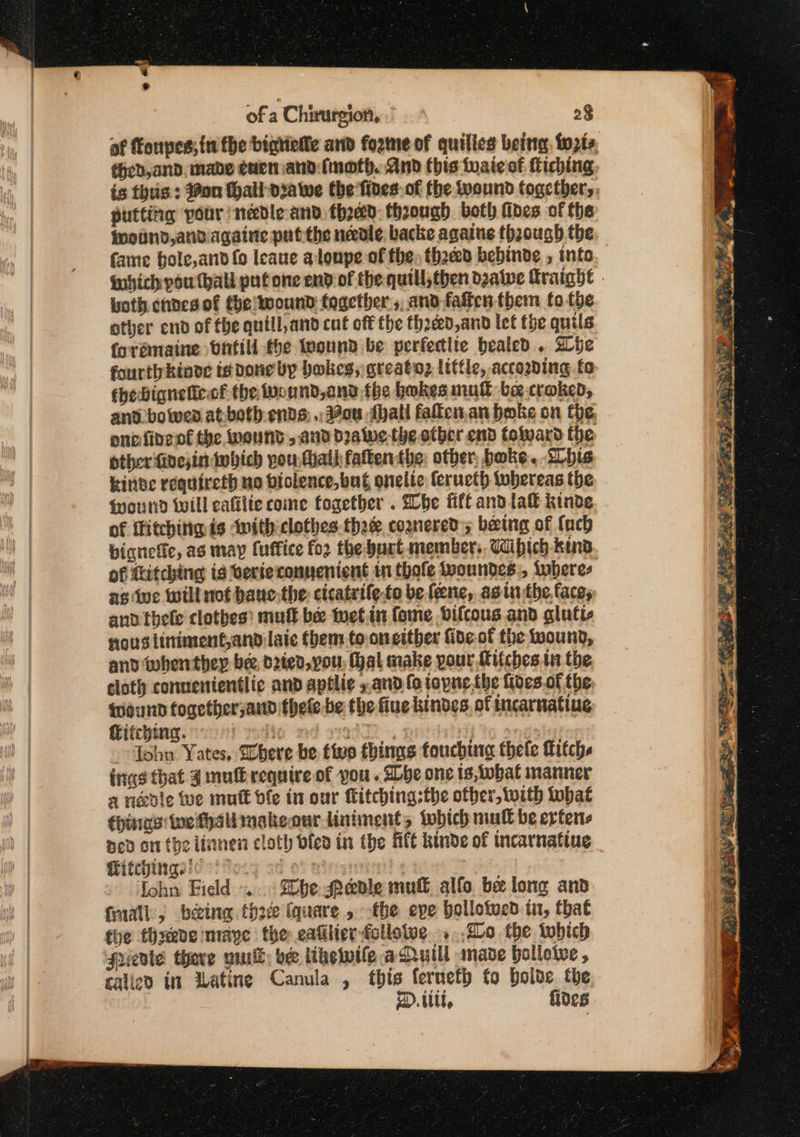 ‘ of a Chirurgion, ” 2$ af fonpes; in fhe bigtietle and fozme of quilies being fwpiz theb,and, mabe cuen and imoth. And this tuaieof tiching, is thus: on hall diawe the fives. of fhe wound togethers, putting voor nedleand thoed: thoough both fives of the found, andagaine put the needle backe againe thaough the faine bole,and fo Ieaue alonpe of the, thee bebinde , info. fubich you hall put one end of the quill;then dzalwe Hraighe - both cndes of the wound together, and fatten them fo the other end of the quiill,and cut off the thadéd,and let the quils foramaine vntill the found be perfeclie healed. be fourthkinde is done by bakes, greatoz little, according fo chebignelicof the wound,ond fhe bokes mull bee craked, and bowen at-both ents: .. ou thal falken.an bake on the. onofine of the wound, and dra we the otber end folward the other finesin which pou Mail fatten tbe. other, bake. Lhis kinbe requireth uo biolence,buf onelic (erueth tobereas the Wound will eafilie come fogetber . Whe fift and lal kinde of fitchitiq is with clothes.thaee coznereds being of {uch bignefic, as may fuffice fo2 the burt members. Wibich kino. of {itching is verieconnenient in thofe Iwoundes., tabere- ag iwe will not bane.the cicatrile-to be fene, asin the.faces aud thele clothes’ mutt be tuet.in (ome Oifcous and glutic nousliniment,and laic them tooncither fide of the foound, and iwhenthey bee dried, vou, hal make pour Mifches 11 the cloth connenientlic and aptlie ». and fo toyne the fides of the, Wweund fogether,and thele-be the flue kindes of incarnatiue itching. + she, 4 | 7 John Yates, Where be ttwo things touchina thele Ritchs ings that 4 mull require of you . She one is, iwhat manner a rele Wwe mult ble in our Mitching;the other, with what thins toes makeour liniments which mull be ertens ned on the iinnen cloth dfed in the Ale kinde of incarnatine Titchingec ) Pe fy : ohn Field... Dhe Penile mule allo bee long anv frail; being thee (quare , the epe bollotved in, that the thxeve maye the eafilierfolloive ..,2L0. the which Needle thave wuull; oe ithe wile aMuill made holletve , calico in Watine Canula , this fernety to boide the D.t1it, fides